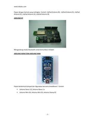 www.tobuku.com
- 7 -
Papan dengan bentuk yang melingkar. Contoh: LilyPad Arduino 00, LilyPad Arduino 01, LilyPad
Arduino 02, LilyPad Arduino 03, LilyPad Arduino 04
ARDUINO BT
Mengandung modul bluetooth untuk komunikasi nirkabel.
ARDUINO NANO DAN ARDUINO MINI
Papan berbentuk kompak dan digunakan bersama breadboard. Contoh:
Arduino Nano 3.0, Arduino Nano 2.x
Arduino Mini 04, Arduino Mini 03, Arduino Stamp 02
 
