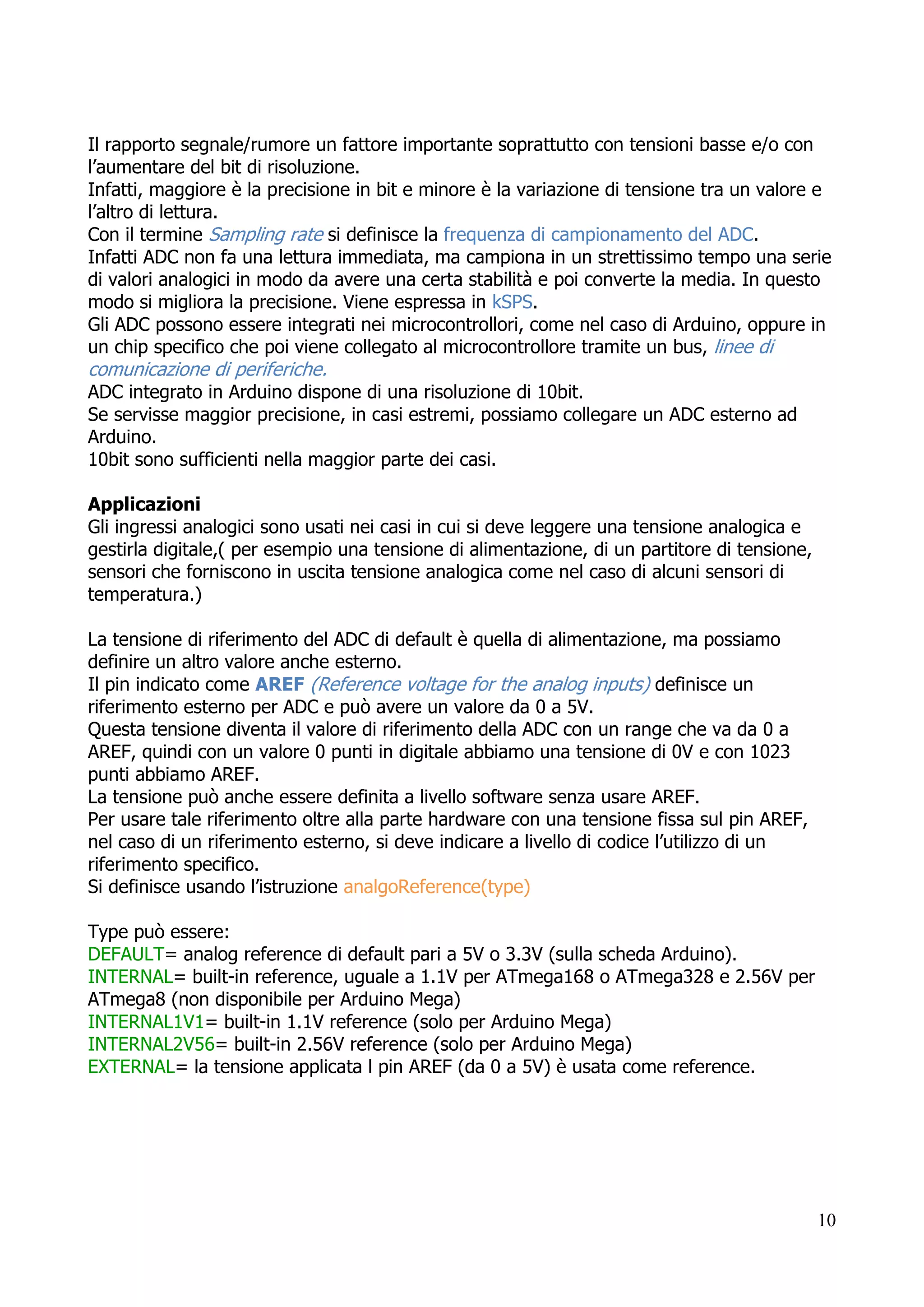 10
Il rapporto segnale/rumore un fattore importante soprattutto con tensioni basse e/o con
l’aumentare del bit di risoluzione.
Infatti, maggiore è la precisione in bit e minore è la variazione di tensione tra un valore e
l’altro di lettura.
Con il termine Sampling rate si definisce la frequenza di campionamento del ADC.
Infatti ADC non fa una lettura immediata, ma campiona in un strettissimo tempo una serie
di valori analogici in modo da avere una certa stabilità e poi converte la media. In questo
modo si migliora la precisione. Viene espressa in kSPS.
Gli ADC possono essere integrati nei microcontrollori, come nel caso di Arduino, oppure in
un chip specifico che poi viene collegato al microcontrollore tramite un bus, linee di
comunicazione di periferiche.
ADC integrato in Arduino dispone di una risoluzione di 10bit.
Se servisse maggior precisione, in casi estremi, possiamo collegare un ADC esterno ad
Arduino.
10bit sono sufficienti nella maggior parte dei casi.
Applicazioni
Gli ingressi analogici sono usati nei casi in cui si deve leggere una tensione analogica e
gestirla digitale,( per esempio una tensione di alimentazione, di un partitore di tensione,
sensori che forniscono in uscita tensione analogica come nel caso di alcuni sensori di
temperatura.)
La tensione di riferimento del ADC di default è quella di alimentazione, ma possiamo
definire un altro valore anche esterno.
Il pin indicato come AREF (Reference voltage for the analog inputs) definisce un
riferimento esterno per ADC e può avere un valore da 0 a 5V.
Questa tensione diventa il valore di riferimento della ADC con un range che va da 0 a
AREF, quindi con un valore 0 punti in digitale abbiamo una tensione di 0V e con 1023
punti abbiamo AREF.
La tensione può anche essere definita a livello software senza usare AREF.
Per usare tale riferimento oltre alla parte hardware con una tensione fissa sul pin AREF,
nel caso di un riferimento esterno, si deve indicare a livello di codice l’utilizzo di un
riferimento specifico.
Si definisce usando l’istruzione analgoReference(type)
Type può essere:
DEFAULT= analog reference di default pari a 5V o 3.3V (sulla scheda Arduino).
INTERNAL= built-in reference, uguale a 1.1V per ATmega168 o ATmega328 e 2.56V per
ATmega8 (non disponibile per Arduino Mega)
INTERNAL1V1= built-in 1.1V reference (solo per Arduino Mega)
INTERNAL2V56= built-in 2.56V reference (solo per Arduino Mega)
EXTERNAL= la tensione applicata l pin AREF (da 0 a 5V) è usata come reference.
 