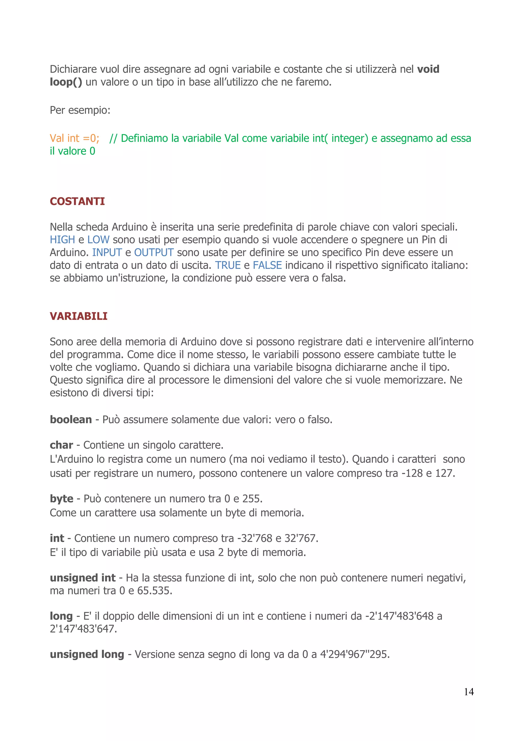 14
Dichiarare vuol dire assegnare ad ogni variabile e costante che si utilizzerà nel void
loop() un valore o un tipo in base all’utilizzo che ne faremo.
Per esempio:
Val int =0; // Definiamo la variabile Val come variabile int( integer) e assegnamo ad essa
il valore 0
COSTANTI
Nella scheda Arduino è inserita una serie predefinita di parole chiave con valori speciali.
HIGH e LOW sono usati per esempio quando si vuole accendere o spegnere un Pin di
Arduino. INPUT e OUTPUT sono usate per definire se uno specifico Pin deve essere un
dato di entrata o un dato di uscita. TRUE e FALSE indicano il rispettivo significato italiano:
se abbiamo un'istruzione, la condizione può essere vera o falsa.
VARIABILI
Sono aree della memoria di Arduino dove si possono registrare dati e intervenire all’interno
del programma. Come dice il nome stesso, le variabili possono essere cambiate tutte le
volte che vogliamo. Quando si dichiara una variabile bisogna dichiararne anche il tipo.
Questo significa dire al processore le dimensioni del valore che si vuole memorizzare. Ne
esistono di diversi tipi:
boolean - Può assumere solamente due valori: vero o falso.
char - Contiene un singolo carattere.
L'Arduino lo registra come un numero (ma noi vediamo il testo). Quando i caratteri sono
usati per registrare un numero, possono contenere un valore compreso tra -128 e 127.
byte - Può contenere un numero tra 0 e 255.
Come un carattere usa solamente un byte di memoria.
int - Contiene un numero compreso tra -32'768 e 32'767.
E' il tipo di variabile più usata e usa 2 byte di memoria.
unsigned int - Ha la stessa funzione di int, solo che non può contenere numeri negativi,
ma numeri tra 0 e 65.535.
long - E' il doppio delle dimensioni di un int e contiene i numeri da -2'147'483'648 a
2'147'483'647.
unsigned long - Versione senza segno di long va da 0 a 4'294'967''295.
 