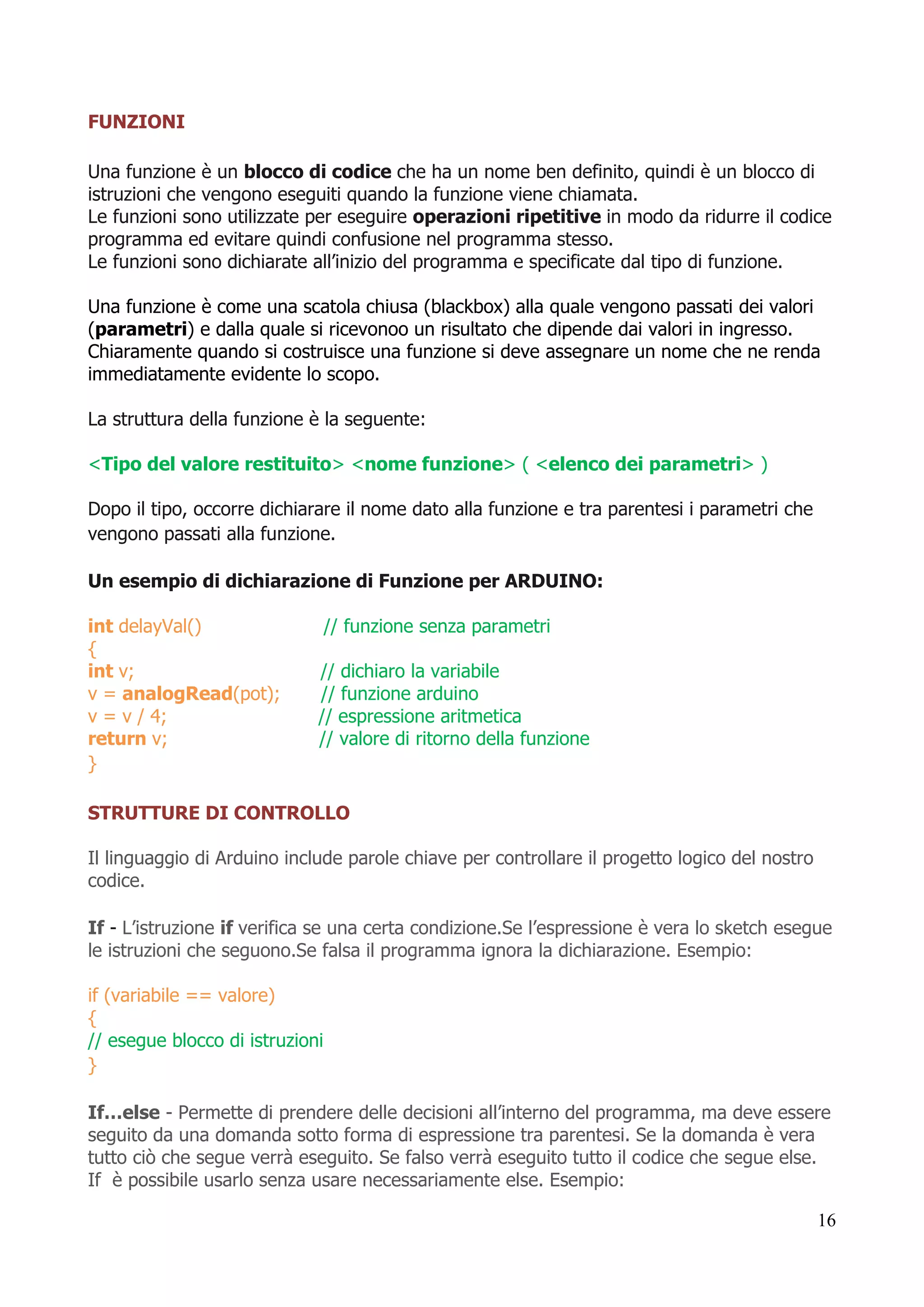 16
FUNZIONI
Una funzione è un blocco di codice che ha un nome ben definito, quindi è un blocco di
istruzioni che vengono eseguiti quando la funzione viene chiamata.
Le funzioni sono utilizzate per eseguire operazioni ripetitive in modo da ridurre il codice
programma ed evitare quindi confusione nel programma stesso.
Le funzioni sono dichiarate all’inizio del programma e specificate dal tipo di funzione.
Una funzione è come una scatola chiusa (blackbox) alla quale vengono passati dei valori
(parametri) e dalla quale si ricevonoo un risultato che dipende dai valori in ingresso.
Chiaramente quando si costruisce una funzione si deve assegnare un nome che ne renda
immediatamente evidente lo scopo.
La struttura della funzione è la seguente:
<Tipo del valore restituito> <nome funzione> ( <elenco dei parametri> )
Dopo il tipo, occorre dichiarare il nome dato alla funzione e tra parentesi i parametri che
vengono passati alla funzione.
Un esempio di dichiarazione di Funzione per ARDUINO:
int delayVal() // funzione senza parametri
{
int v; // dichiaro la variabile
v = analogRead(pot); // funzione arduino
v = v / 4; // espressione aritmetica
return v; // valore di ritorno della funzione
}
STRUTTURE DI CONTROLLO
Il linguaggio di Arduino include parole chiave per controllare il progetto logico del nostro
codice.
If - L’istruzione if verifica se una certa condizione.Se l’espressione è vera lo sketch esegue
le istruzioni che seguono.Se falsa il programma ignora la dichiarazione. Esempio:
if (variabile == valore)
{
// esegue blocco di istruzioni
}
If…else - Permette di prendere delle decisioni all’interno del programma, ma deve essere
seguito da una domanda sotto forma di espressione tra parentesi. Se la domanda è vera
tutto ciò che segue verrà eseguito. Se falso verrà eseguito tutto il codice che segue else.
If è possibile usarlo senza usare necessariamente else. Esempio:
 