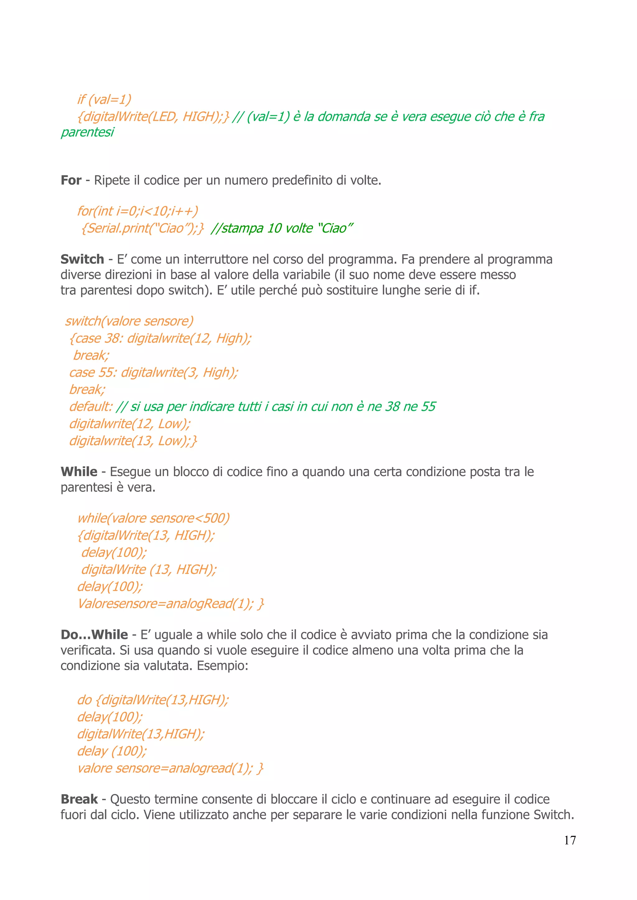 17
if (val=1)
{digitalWrite(LED, HIGH);} // (val=1) è la domanda se è vera esegue ciò che è fra
parentesi
For - Ripete il codice per un numero predefinito di volte.
for(int i=0;i<10;i++)
{Serial.print(“Ciao”);} //stampa 10 volte “Ciao”
Switch - E’ come un interruttore nel corso del programma. Fa prendere al programma
diverse direzioni in base al valore della variabile (il suo nome deve essere messo
tra parentesi dopo switch). E’ utile perché può sostituire lunghe serie di if.
switch(valore sensore)
{case 38: digitalwrite(12, High);
break;
case 55: digitalwrite(3, High);
break;
default: // si usa per indicare tutti i casi in cui non è ne 38 ne 55
digitalwrite(12, Low);
digitalwrite(13, Low);}
While - Esegue un blocco di codice fino a quando una certa condizione posta tra le
parentesi è vera.
while(valore sensore<500)
{digitalWrite(13, HIGH);
delay(100);
digitalWrite (13, HIGH);
delay(100);
Valoresensore=analogRead(1); }
Do…While - E’ uguale a while solo che il codice è avviato prima che la condizione sia
verificata. Si usa quando si vuole eseguire il codice almeno una volta prima che la
condizione sia valutata. Esempio:
do {digitalWrite(13,HIGH);
delay(100);
digitalWrite(13,HIGH);
delay (100);
valore sensore=analogread(1); }
Break - Questo termine consente di bloccare il ciclo e continuare ad eseguire il codice
fuori dal ciclo. Viene utilizzato anche per separare le varie condizioni nella funzione Switch.
 