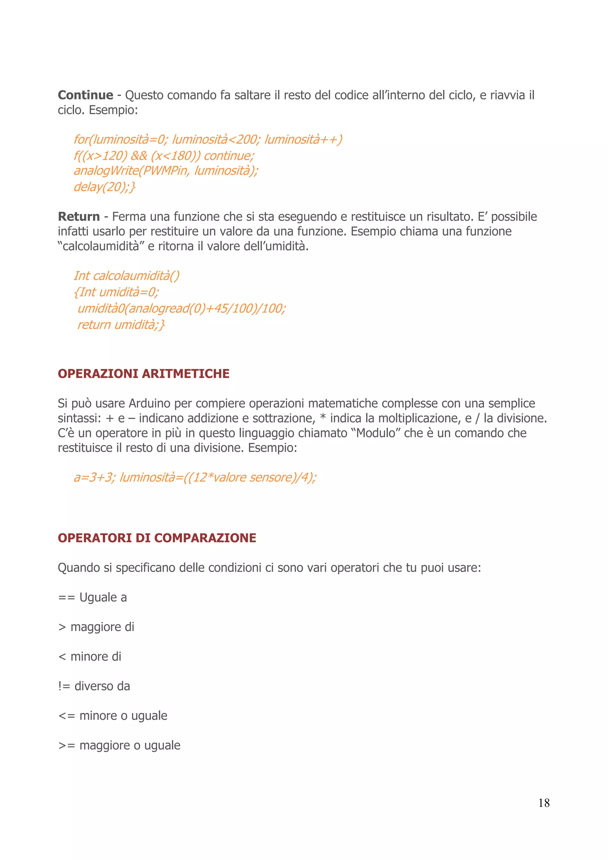 18
Continue - Questo comando fa saltare il resto del codice all’interno del ciclo, e riavvia il
ciclo. Esempio:
for(luminosità=0; luminosità<200; luminosità++)
f((x>120) && (x<180)) continue;
analogWrite(PWMPin, luminosità);
delay(20);}
Return - Ferma una funzione che si sta eseguendo e restituisce un risultato. E’ possibile
infatti usarlo per restituire un valore da una funzione. Esempio chiama una funzione
“calcolaumidità” e ritorna il valore dell’umidità.
Int calcolaumidità()
{Int umidità=0;
umidità0(analogread(0)+45/100)/100;
return umidità;}
OPERAZIONI ARITMETICHE
Si può usare Arduino per compiere operazioni matematiche complesse con una semplice
sintassi: + e – indicano addizione e sottrazione, * indica la moltiplicazione, e / la divisione.
C’è un operatore in più in questo linguaggio chiamato “Modulo” che è un comando che
restituisce il resto di una divisione. Esempio:
a=3+3; luminosità=((12*valore sensore)/4);
OPERATORI DI COMPARAZIONE
Quando si specificano delle condizioni ci sono vari operatori che tu puoi usare:
== Uguale a
> maggiore di
< minore di
!= diverso da
<= minore o uguale
>= maggiore o uguale
 