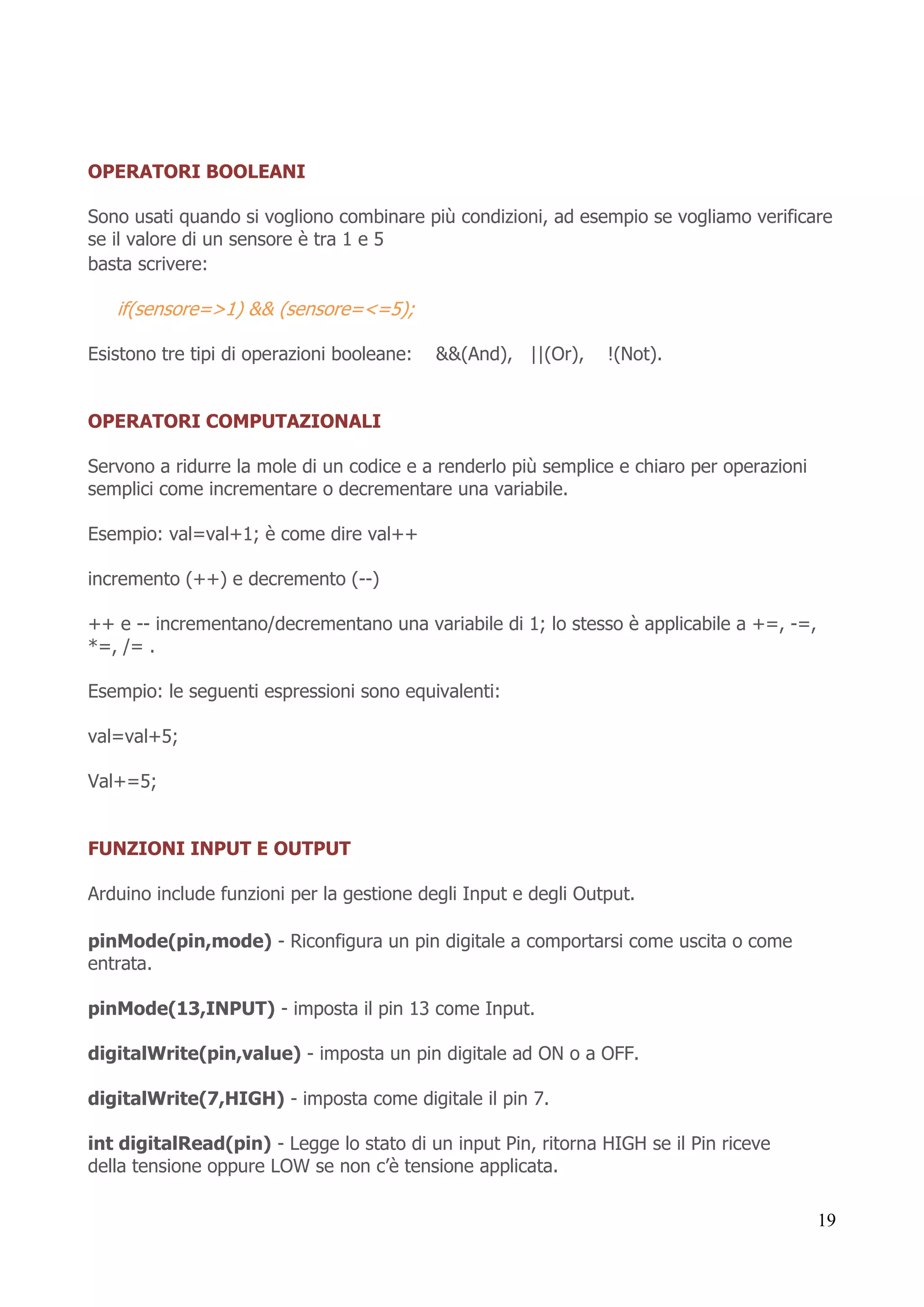 19
OPERATORI BOOLEANI
Sono usati quando si vogliono combinare più condizioni, ad esempio se vogliamo verificare
se il valore di un sensore è tra 1 e 5
basta scrivere:
if(sensore=>1) && (sensore=<=5);
Esistono tre tipi di operazioni booleane: &&(And), ||(Or), !(Not).
OPERATORI COMPUTAZIONALI
Servono a ridurre la mole di un codice e a renderlo più semplice e chiaro per operazioni
semplici come incrementare o decrementare una variabile.
Esempio: val=val+1; è come dire val++
incremento (++) e decremento (--)
++ e -- incrementano/decrementano una variabile di 1; lo stesso è applicabile a +=, -=,
*=, /= .
Esempio: le seguenti espressioni sono equivalenti:
val=val+5;
Val+=5;
FUNZIONI INPUT E OUTPUT
Arduino include funzioni per la gestione degli Input e degli Output.
pinMode(pin,mode) - Riconfigura un pin digitale a comportarsi come uscita o come
entrata.
pinMode(13,INPUT) - imposta il pin 13 come Input.
digitalWrite(pin,value) - imposta un pin digitale ad ON o a OFF.
digitalWrite(7,HIGH) - imposta come digitale il pin 7.
int digitalRead(pin) - Legge lo stato di un input Pin, ritorna HIGH se il Pin riceve
della tensione oppure LOW se non c’è tensione applicata.
 