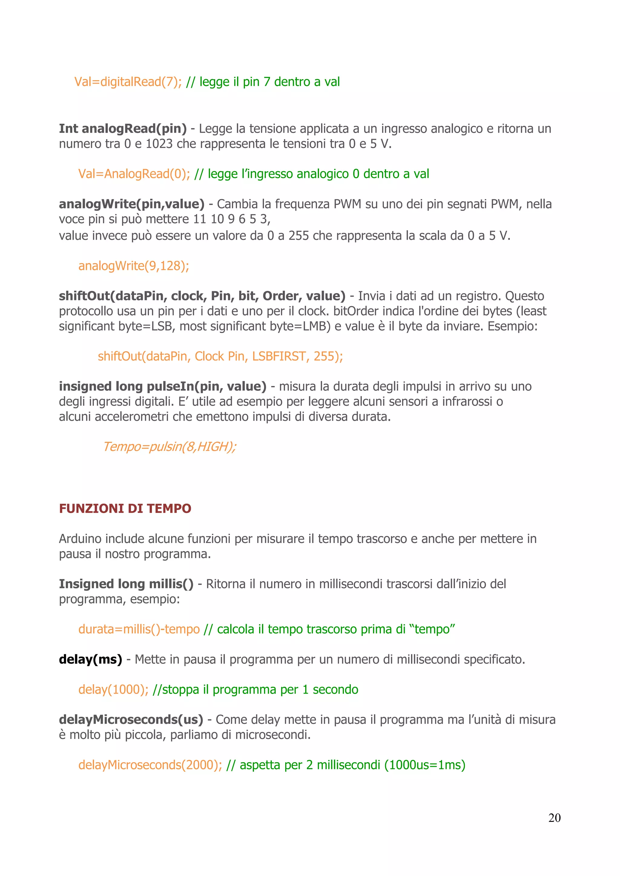 20
Val=digitalRead(7); // legge il pin 7 dentro a val
Int analogRead(pin) - Legge la tensione applicata a un ingresso analogico e ritorna un
numero tra 0 e 1023 che rappresenta le tensioni tra 0 e 5 V.
Val=AnalogRead(0); // legge l’ingresso analogico 0 dentro a val
analogWrite(pin,value) - Cambia la frequenza PWM su uno dei pin segnati PWM, nella
voce pin si può mettere 11 10 9 6 5 3,
value invece può essere un valore da 0 a 255 che rappresenta la scala da 0 a 5 V.
analogWrite(9,128);
shiftOut(dataPin, clock, Pin, bit, Order, value) - Invia i dati ad un registro. Questo
protocollo usa un pin per i dati e uno per il clock. bitOrder indica l'ordine dei bytes (least
significant byte=LSB, most significant byte=LMB) e value è il byte da inviare. Esempio:
shiftOut(dataPin, Clock Pin, LSBFIRST, 255);
insigned long pulseIn(pin, value) - misura la durata degli impulsi in arrivo su uno
degli ingressi digitali. E’ utile ad esempio per leggere alcuni sensori a infrarossi o
alcuni accelerometri che emettono impulsi di diversa durata.
Tempo=pulsin(8,HIGH);
FUNZIONI DI TEMPO
Arduino include alcune funzioni per misurare il tempo trascorso e anche per mettere in
pausa il nostro programma.
Insigned long millis() - Ritorna il numero in millisecondi trascorsi dall’inizio del
programma, esempio:
durata=millis()-tempo // calcola il tempo trascorso prima di “tempo”
delay(ms) - Mette in pausa il programma per un numero di millisecondi specificato.
delay(1000); //stoppa il programma per 1 secondo
delayMicroseconds(us) - Come delay mette in pausa il programma ma l’unità di misura
è molto più piccola, parliamo di microsecondi.
delayMicroseconds(2000); // aspetta per 2 millisecondi (1000us=1ms)
 