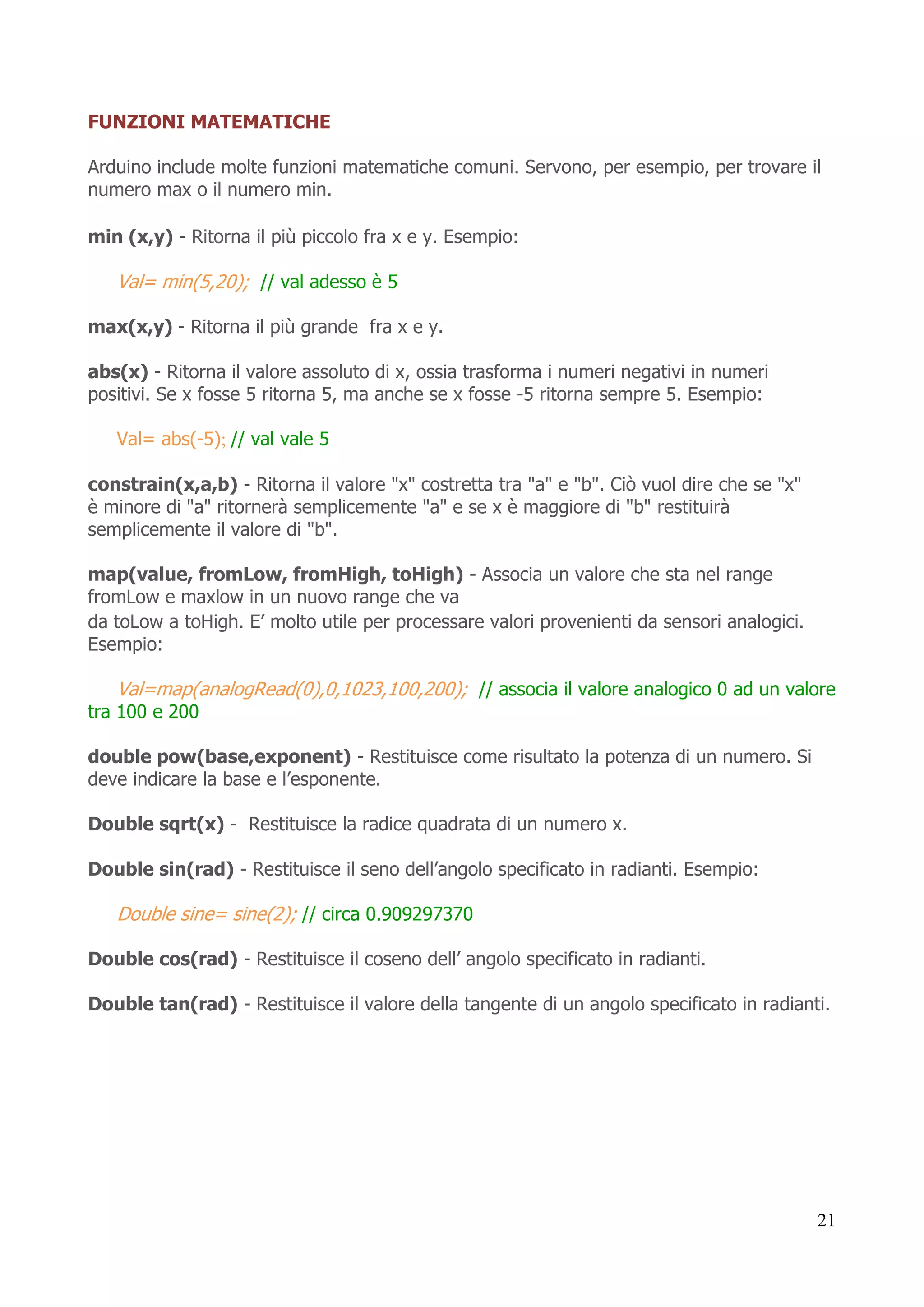21
FUNZIONI MATEMATICHE
Arduino include molte funzioni matematiche comuni. Servono, per esempio, per trovare il
numero max o il numero min.
min (x,y) - Ritorna il più piccolo fra x e y. Esempio:
Val= min(5,20); // val adesso è 5
max(x,y) - Ritorna il più grande fra x e y.
abs(x) - Ritorna il valore assoluto di x, ossia trasforma i numeri negativi in numeri
positivi. Se x fosse 5 ritorna 5, ma anche se x fosse -5 ritorna sempre 5. Esempio:
Val= abs(-5); // val vale 5
constrain(x,a,b) - Ritorna il valore "x" costretta tra "a" e "b". Ciò vuol dire che se "x"
è minore di "a" ritornerà semplicemente "a" e se x è maggiore di "b" restituirà
semplicemente il valore di "b".
map(value, fromLow, fromHigh, toHigh) - Associa un valore che sta nel range
fromLow e maxlow in un nuovo range che va
da toLow a toHigh. E’ molto utile per processare valori provenienti da sensori analogici.
Esempio:
Val=map(analogRead(0),0,1023,100,200); // associa il valore analogico 0 ad un valore
tra 100 e 200
double pow(base,exponent) - Restituisce come risultato la potenza di un numero. Si
deve indicare la base e l’esponente.
Double sqrt(x) - Restituisce la radice quadrata di un numero x.
Double sin(rad) - Restituisce il seno dell’angolo specificato in radianti. Esempio:
Double sine= sine(2); // circa 0.909297370
Double cos(rad) - Restituisce il coseno dell’ angolo specificato in radianti.
Double tan(rad) - Restituisce il valore della tangente di un angolo specificato in radianti.
 
