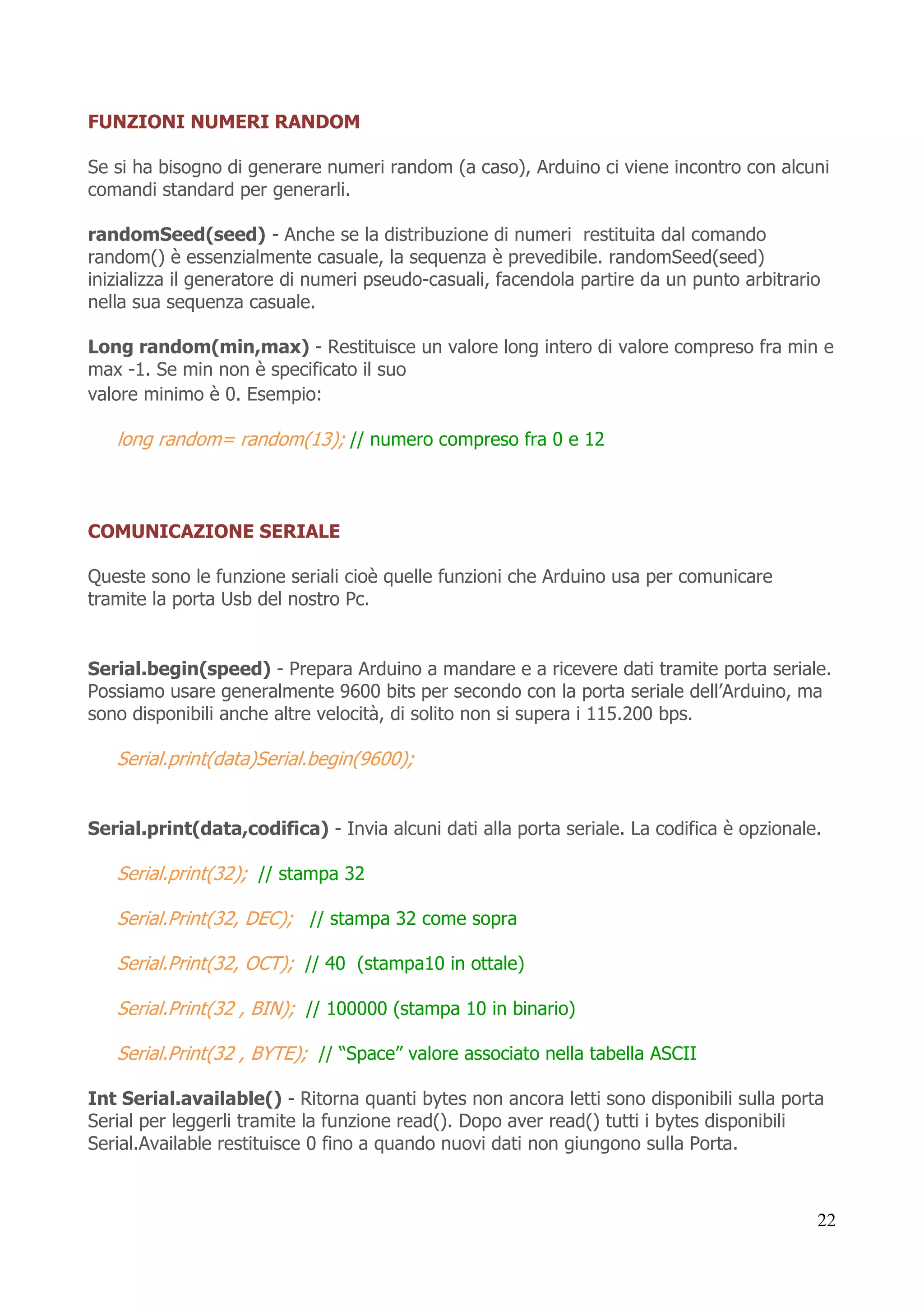 22
FUNZIONI NUMERI RANDOM
Se si ha bisogno di generare numeri random (a caso), Arduino ci viene incontro con alcuni
comandi standard per generarli.
randomSeed(seed) - Anche se la distribuzione di numeri restituita dal comando
random() è essenzialmente casuale, la sequenza è prevedibile. randomSeed(seed)
inizializza il generatore di numeri pseudo-casuali, facendola partire da un punto arbitrario
nella sua sequenza casuale.
Long random(min,max) - Restituisce un valore long intero di valore compreso fra min e
max -1. Se min non è specificato il suo
valore minimo è 0. Esempio:
long random= random(13); // numero compreso fra 0 e 12
COMUNICAZIONE SERIALE
Queste sono le funzione seriali cioè quelle funzioni che Arduino usa per comunicare
tramite la porta Usb del nostro Pc.
Serial.begin(speed) - Prepara Arduino a mandare e a ricevere dati tramite porta seriale.
Possiamo usare generalmente 9600 bits per secondo con la porta seriale dell’Arduino, ma
sono disponibili anche altre velocità, di solito non si supera i 115.200 bps.
Serial.print(data)Serial.begin(9600);
Serial.print(data,codifica) - Invia alcuni dati alla porta seriale. La codifica è opzionale.
Serial.print(32); // stampa 32
Serial.Print(32, DEC); // stampa 32 come sopra
Serial.Print(32, OCT); // 40 (stampa10 in ottale)
Serial.Print(32 , BIN); // 100000 (stampa 10 in binario)
Serial.Print(32 , BYTE); // “Space” valore associato nella tabella ASCII
Int Serial.available() - Ritorna quanti bytes non ancora letti sono disponibili sulla porta
Serial per leggerli tramite la funzione read(). Dopo aver read() tutti i bytes disponibili
Serial.Available restituisce 0 fino a quando nuovi dati non giungono sulla Porta.
 