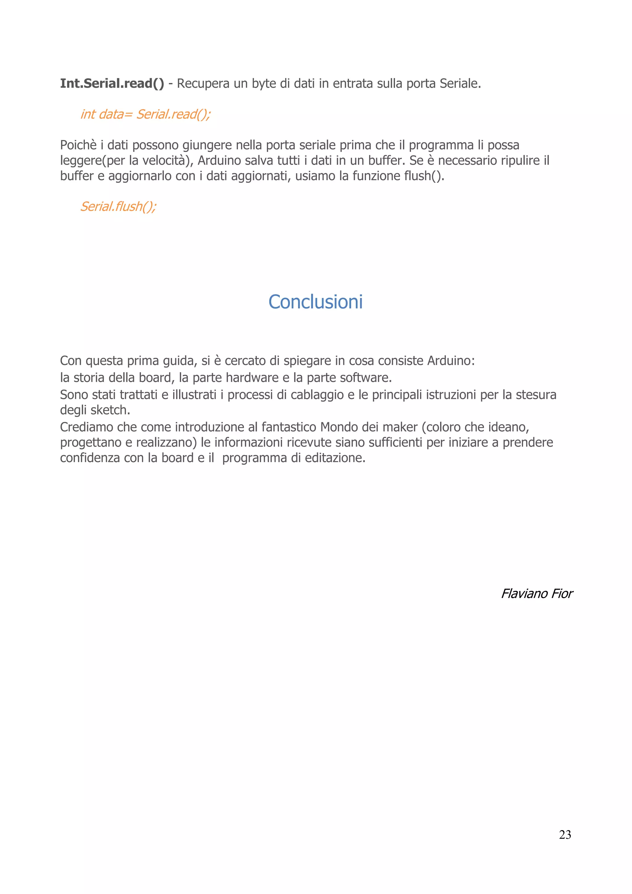 23
Int.Serial.read() - Recupera un byte di dati in entrata sulla porta Seriale.
int data= Serial.read();
Poichè i dati possono giungere nella porta seriale prima che il programma li possa
leggere(per la velocità), Arduino salva tutti i dati in un buffer. Se è necessario ripulire il
buffer e aggiornarlo con i dati aggiornati, usiamo la funzione flush().
Serial.flush();
Conclusioni
Con questa prima guida, si è cercato di spiegare in cosa consiste Arduino:
la storia della board, la parte hardware e la parte software.
Sono stati trattati e illustrati i processi di cablaggio e le principali istruzioni per la stesura
degli sketch.
Crediamo che come introduzione al fantastico Mondo dei maker (coloro che ideano,
progettano e realizzano) le informazioni ricevute siano sufficienti per iniziare a prendere
confidenza con la board e il programma di editazione.
Flaviano Fior
 