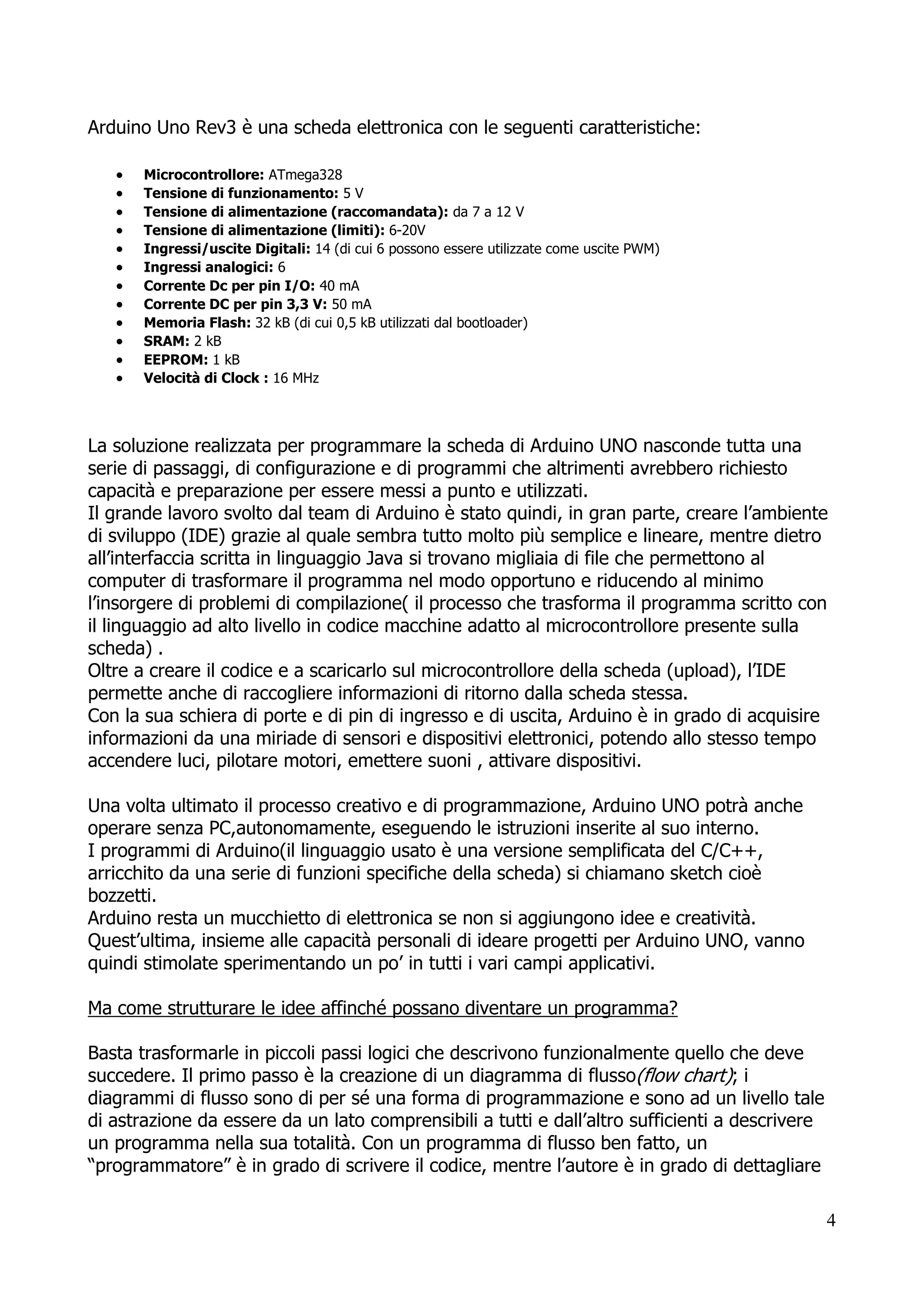 4
La soluzione realizzata per programmare la scheda di Arduino UNO nasconde tutta una
serie di passaggi, di configurazione e di programmi che altrimenti avrebbero richiesto
capacità e preparazione per essere messi a punto e utilizzati.
Il grande lavoro svolto dal team di Arduino è stato quindi, in gran parte, creare l’ambiente
di sviluppo (IDE) grazie al quale sembra tutto molto più semplice e lineare, mentre dietro
all’interfaccia scritta in linguaggio Java si trovano migliaia di file che permettono al
computer di trasformare il programma nel modo opportuno e riducendo al minimo
l’insorgere di problemi di compilazione( il processo che trasforma il programma scritto con
il linguaggio ad alto livello in codice macchine adatto al microcontrollore presente sulla
scheda) .
Oltre a creare il codice e a scaricarlo sul microcontrollore della scheda (upload), l’IDE
permette anche di raccogliere informazioni di ritorno dalla scheda stessa.
Con la sua schiera di porte e di pin di ingresso e di uscita, Arduino è in grado di acquisire
informazioni da una miriade di sensori e dispositivi elettronici, potendo allo stesso tempo
accendere luci, pilotare motori, emettere suoni , attivare dispositivi.
Una volta ultimato il processo creativo e di programmazione, Arduino UNO potrà anche
operare senza PC,autonomamente, eseguendo le istruzioni inserite al suo interno.
I programmi di Arduino(il linguaggio usato è una versione semplificata del C/C++,
arricchito da una serie di funzioni specifiche della scheda) si chiamano sketch cioè
bozzetti.
Arduino resta un mucchietto di elettronica se non si aggiungono idee e creatività.
Quest’ultima, insieme alle capacità personali di ideare progetti per Arduino UNO, vanno
quindi stimolate sperimentando un po’ in tutti i vari campi applicativi.
Ma come strutturare le idee affinché possano diventare un programma?
Basta trasformarle in piccoli passi logici che descrivono funzionalmente quello che deve
succedere. Il primo passo è la creazione di un diagramma di flusso(flow chart); i
diagrammi di flusso sono di per sé una forma di programmazione e sono ad un livello tale
di astrazione da essere da un lato comprensibili a tutti e dall’altro sufficienti a descrivere
un programma nella sua totalità. Con un programma di flusso ben fatto, un
“programmatore” è in grado di scrivere il codice, mentre l’autore è in grado di dettagliare
Arduino Uno Rev3 è una scheda elettronica con le seguenti caratteristiche:
 Microcontrollore: ATmega328
 Tensione di funzionamento: 5 V
 Tensione di alimentazione (raccomandata): da 7 a 12 V
 Tensione di alimentazione (limiti): 6-20V
 Ingressi/uscite Digitali: 14 (di cui 6 possono essere utilizzate come uscite PWM)
 Ingressi analogici: 6
 Corrente Dc per pin I/O: 40 mA
 Corrente DC per pin 3,3 V: 50 mA
 Memoria Flash: 32 kB (di cui 0,5 kB utilizzati dal bootloader)
 SRAM: 2 kB
 EEPROM: 1 kB
 Velocità di Clock : 16 MHz
 
