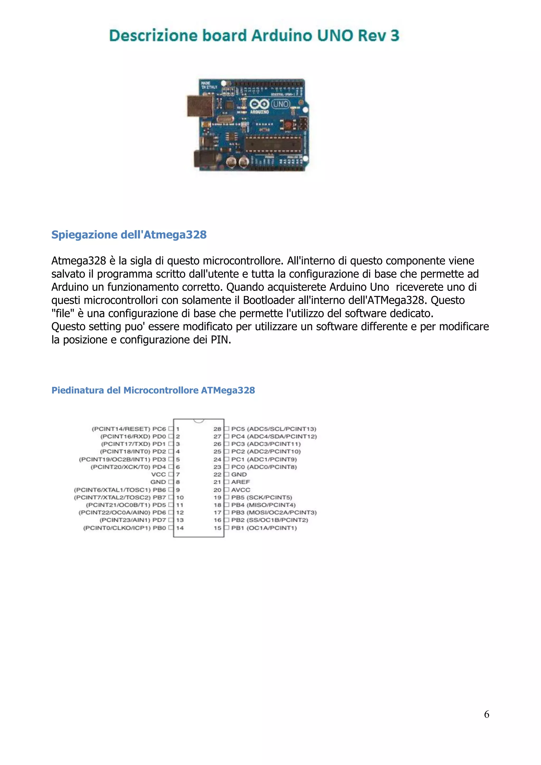 6
Spiegazione dell'Atmega328
Atmega328 è la sigla di questo microcontrollore. All'interno di questo componente viene
salvato il programma scritto dall'utente e tutta la configurazione di base che permette ad
Arduino un funzionamento corretto. Quando acquisterete Arduino Uno riceverete uno di
questi microcontrollori con solamente il Bootloader all'interno dell'ATMega328. Questo
"file" è una configurazione di base che permette l'utilizzo del software dedicato.
Questo setting puo' essere modificato per utilizzare un software differente e per modificare
la posizione e configurazione dei PIN.
Piedinatura del Microcontrollore ATMega328
 