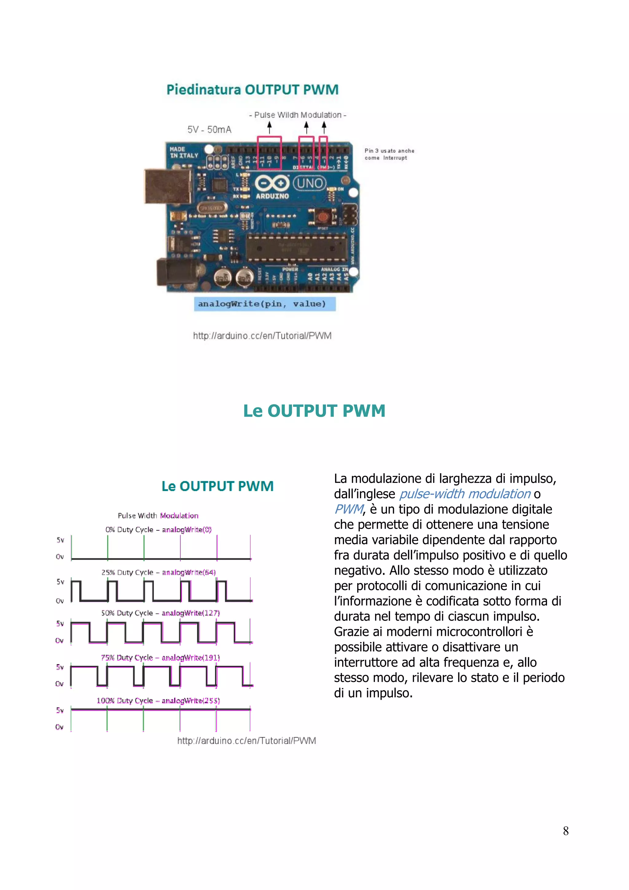 8
Le OUTPUT PWM
La modulazione di larghezza di impulso,
dall’inglese pulse-width modulation o
PWM, è un tipo di modulazione digitale
che permette di ottenere una tensione
media variabile dipendente dal rapporto
fra durata dell’impulso positivo e di quello
negativo. Allo stesso modo è utilizzato
per protocolli di comunicazione in cui
l’informazione è codificata sotto forma di
durata nel tempo di ciascun impulso.
Grazie ai moderni microcontrollori è
possibile attivare o disattivare un
interruttore ad alta frequenza e, allo
stesso modo, rilevare lo stato e il periodo
di un impulso.
 