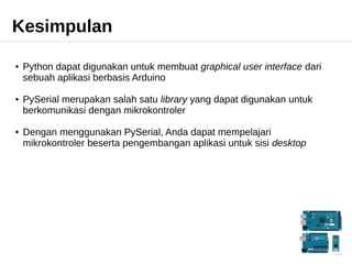 Kesimpulan 
● Python dapat digunakan untuk membuat graphical user interface dari 
sebuah aplikasi berbasis Arduino 
● PySerial merupakan salah satu library yang dapat digunakan untuk 
berkomunikasi dengan mikrokontroler 
● Dengan menggunakan PySerial, Anda dapat mempelajari 
mikrokontroler beserta pengembangan aplikasi untuk sisi desktop 
 