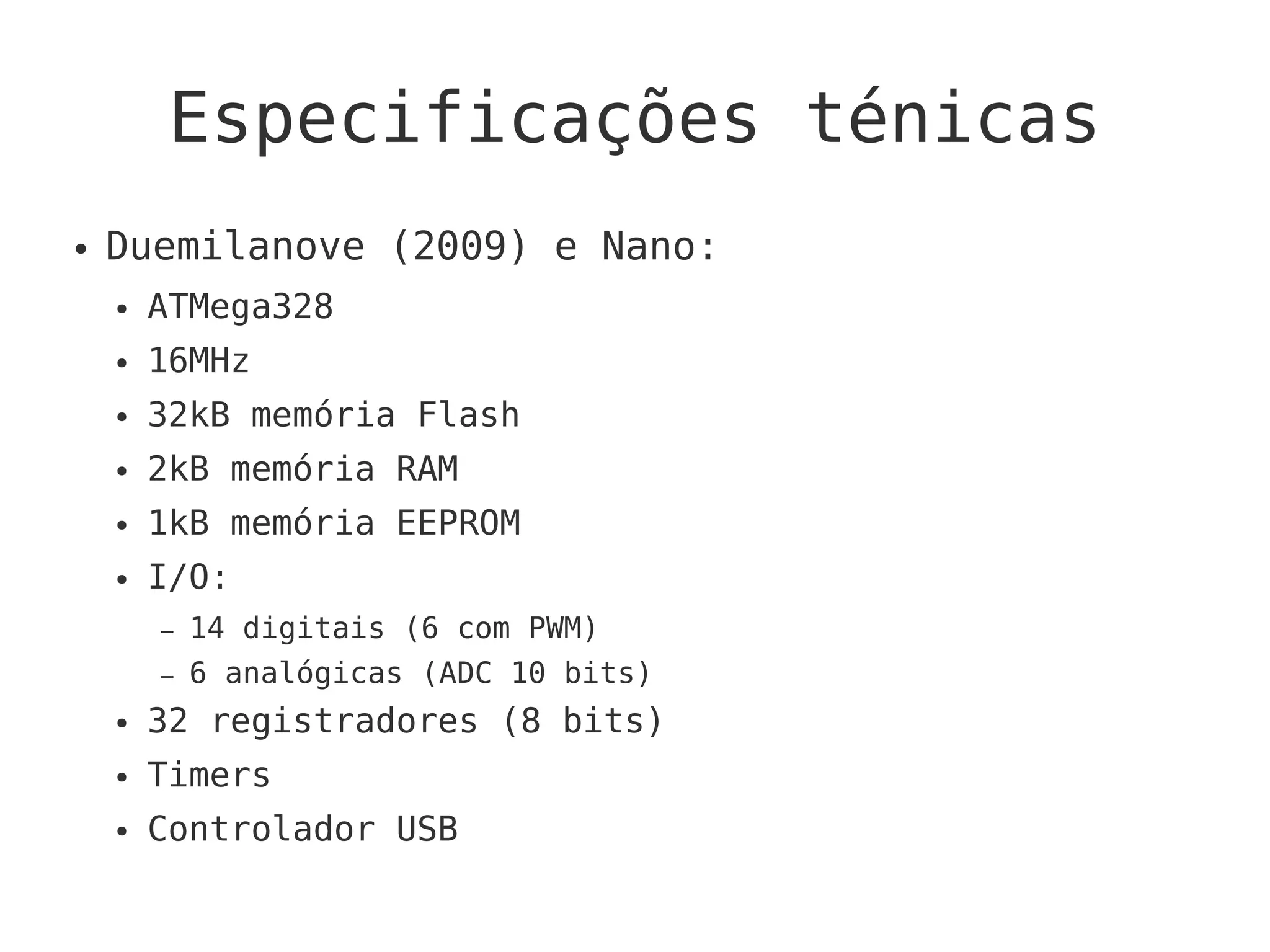 Especificações ténicas
● Duemilanove (2009) e Nano:
● ATMega328
● 16MHz
● 32kB memória Flash
● 2kB memória RAM
● 1kB memória EEPROM
● I/O:
– 14 digitais (6 com PWM)
– 6 analógicas (ADC 10 bits)
● 32 registradores (8 bits)
● Timers
● Controlador USB
 
