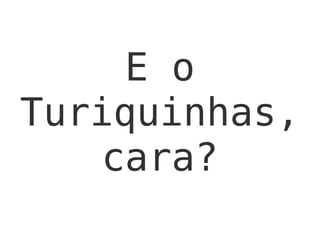 E o
Turiquinhas,
cara?
 