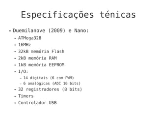 Especificações ténicas
● Duemilanove (2009) e Nano:
● ATMega328
● 16MHz
● 32kB memória Flash
● 2kB memória RAM
● 1kB memória EEPROM
● I/O:
– 14 digitais (6 com PWM)
– 6 analógicas (ADC 10 bits)
● 32 registradores (8 bits)
● Timers
● Controlador USB
 