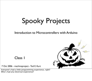Spooky Projects
Introduction to Microcontrollers with Arduino
Class 1
7 Oct 2006 - machineproject - Tod E. Kurt
Everyone’s had a little programming experience, right?
Who’s had any electrical experience?
 