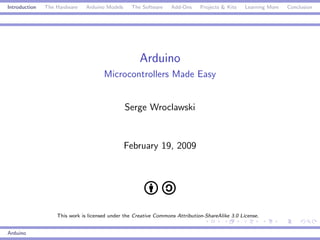 Introduction   The Hardware    Arduino Models     The Software    Add-Ons     Projects & Kits    Learning More   Conclusion




                                                     Arduino
                                      Microcontrollers Made Easy


                                                Serge Wroclawski


                                                February 19, 2009




                   This work is licensed under the Creative Commons Attribution-ShareAlike 3.0 License.


Arduino
 