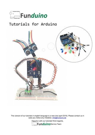 Tutorials for Arduino
Service-Team
This version of our tutorials in english language is a new one (april 2016). Please contact us in
case you notice any mistakes: info@funduino.de
Have fun with our tutorials! Kind regards,
Service Team
 