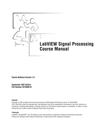 LabVIEW Signal Processing
Course Manual
LabVIEW Signal Processing Course Manual
Course Software Version 1.0
September 1997 Edition
Part Number 321569A-01
Copyright
Copyright © 1997 by National Instruments Corporation, 6504 Bridge Point Parkway, Austin, TX 78730-5039.
(512) 794-0100. Under the copyright laws, this publication may not be reproduced or transmitted in any form, electronic or
mechanical, including photocopying, recording, storing in an information retrieval system, or translating, in whole or in part,
without the prior written consent of National Instruments Corporation.
Trademarks
LabVIEW
®
, BridgeVIEW
TM
, and The Software is the Instrument® are trademarks of National Instruments Corporation.
Product and company names listed are trademarks or trade names of their respective companies.
 