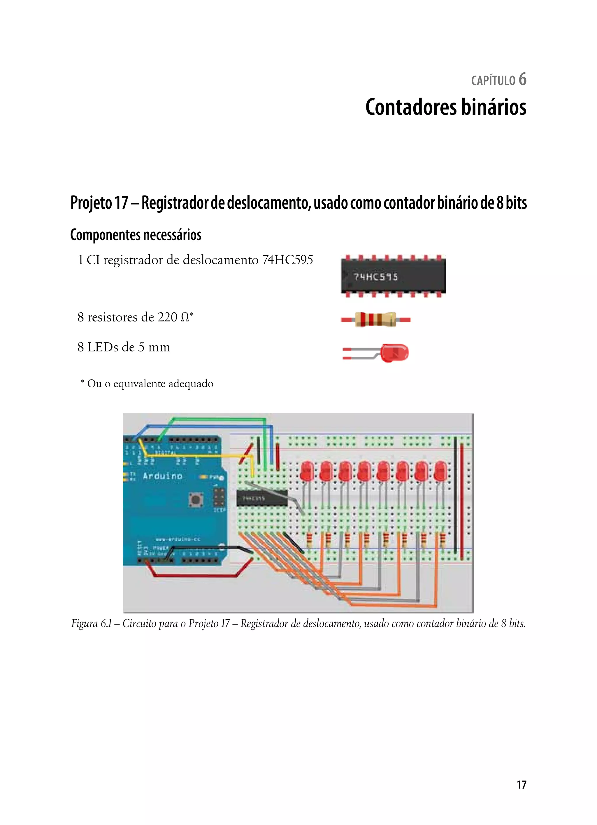 17
capítulo 6
Contadores binários
Projeto17–Registradordedeslocamento,usadocomocontadorbináriode8bits
Componentesnecessários
1 CI registrador de deslocamento 74HC595
8 resistores de 220 Ω*
8 LEDs de 5 mm
* Ou o equivalente adequado
Figura 6.1– Circuito para o Projeto17 – Registrador de deslocamento, usado como contador binário de 8 bits.
 