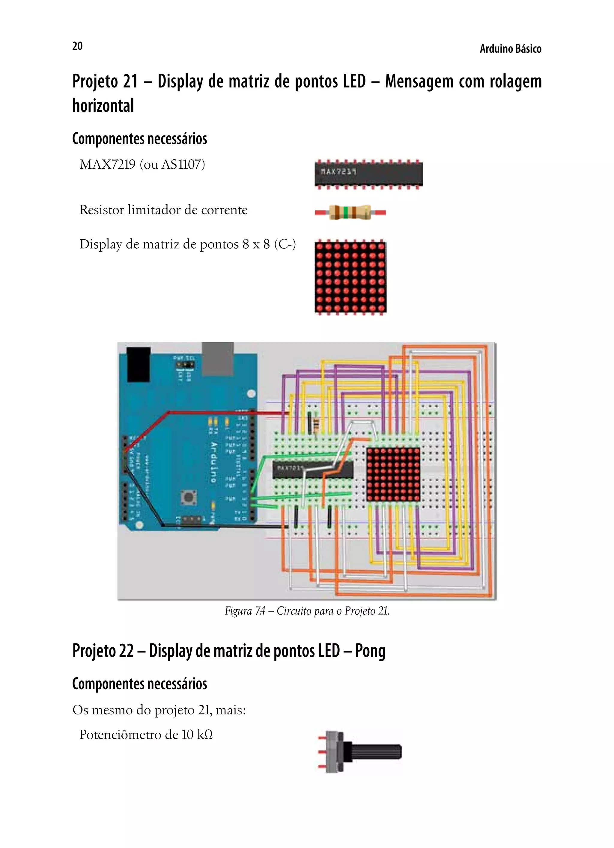 Arduino Básico20
Projeto 21 – Display de matriz de pontos LED – Mensagem com rolagem
horizontal
Componentesnecessários
MAX7219 (ou AS1107)
Resistor limitador de corrente
Display de matriz de pontos 8 x 8 (C-)
Figura 7.4 – Circuito para o Projeto 21.
Projeto22–DisplaydematrizdepontosLED–Pong
Componentesnecessários
Os mesmo do projeto 21, mais:
Potenciômetro de 10 kΩ
 