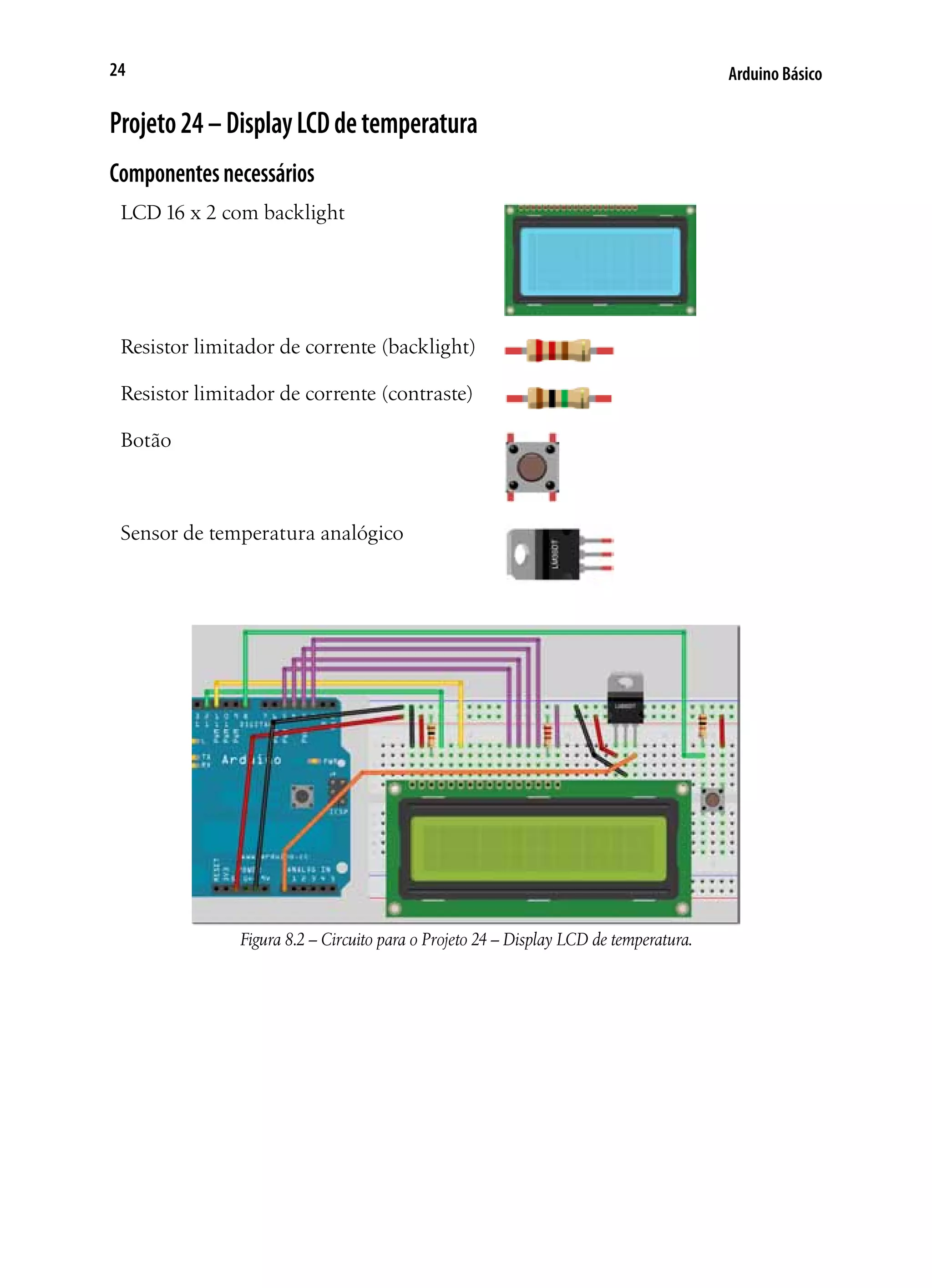 Arduino Básico24
Projeto24–DisplayLCDdetemperatura
Componentesnecessários
LCD 16 x 2 com backlight
Resistor limitador de corrente (backlight)
Resistor limitador de corrente (contraste)
Botão
Sensor de temperatura analógico
Figura 8.2 – Circuito para o Projeto 24 – Display LCD de temperatura.
 