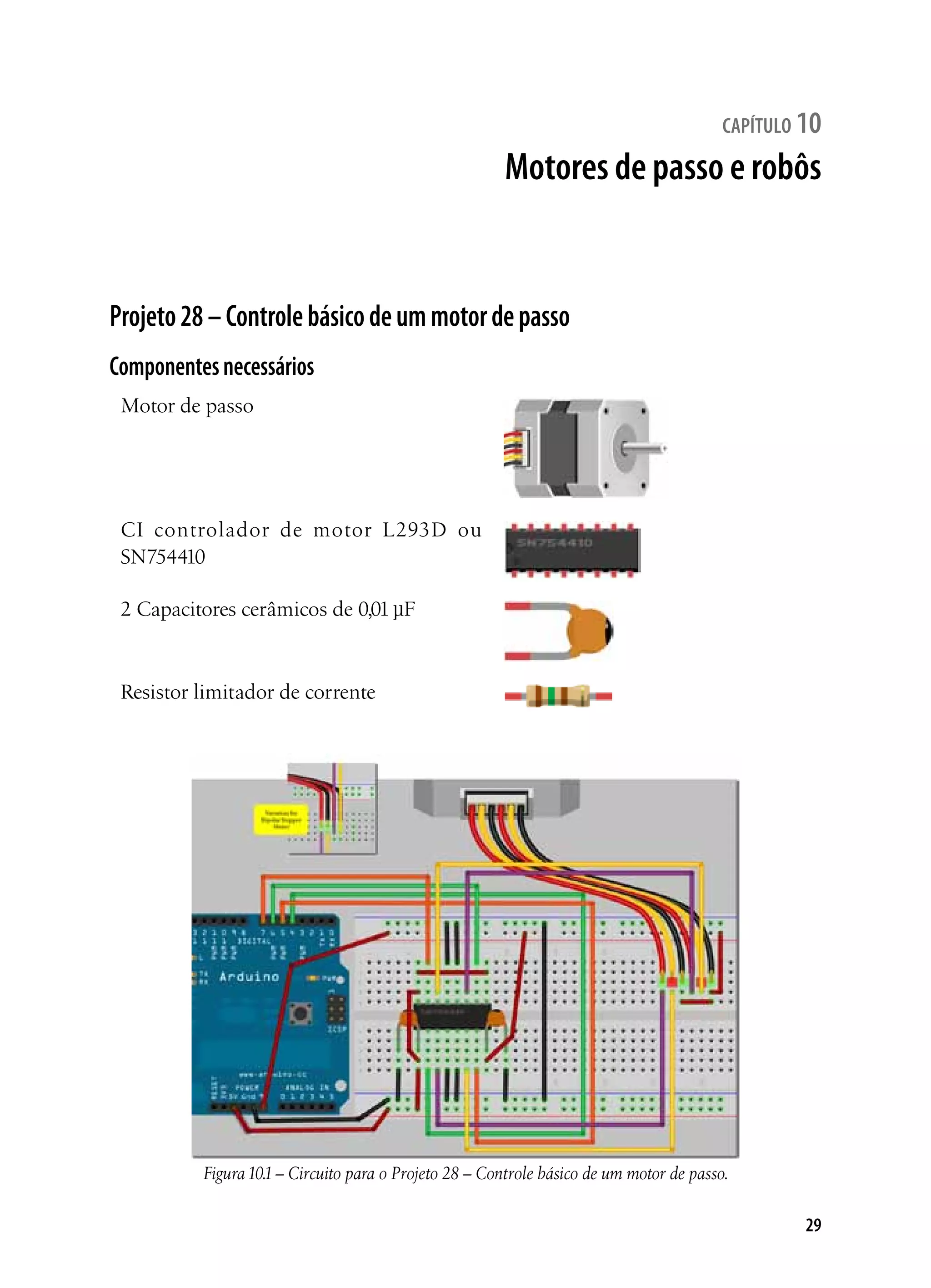 29
capítulo 10
Motores de passo e robôs
Projeto28–Controlebásicodeummotordepasso
Componentesnecessários
Motor de passo
CI controlador de motor L293D ou
SN754410
2 Capacitores cerâmicos de 0,01 µF
Resistor limitador de corrente
Figura10.1– Circuito para o Projeto 28 – Controle básico de um motor de passo.
 