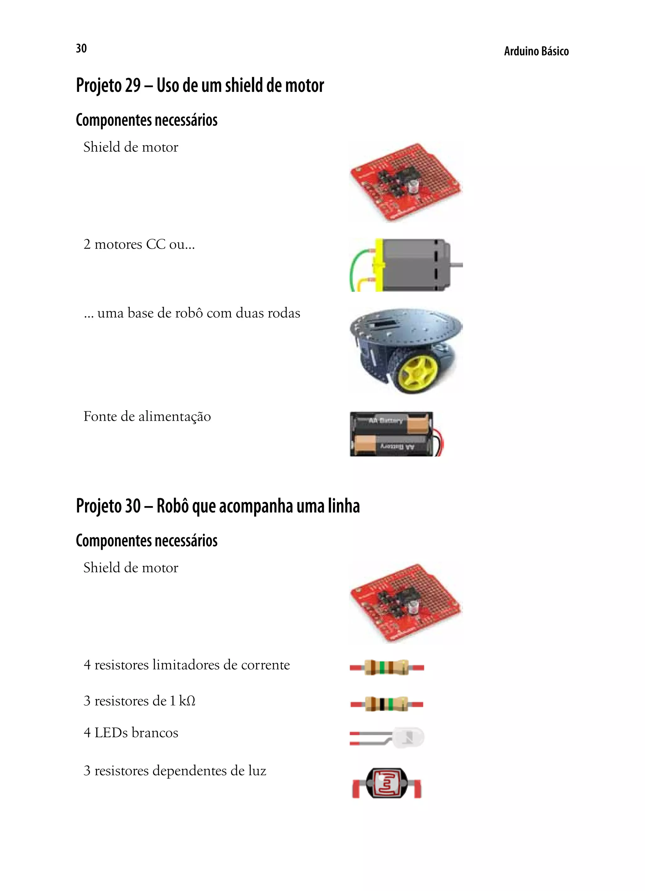 Arduino Básico30
Projeto29–Usodeumshielddemotor
Componentesnecessários
Shield de motor
2 motores CC ou...
... uma base de robô com duas rodas
Fonte de alimentação
Projeto30–Robôqueacompanhaumalinha
Componentesnecessários
Shield de motor
4 resistores limitadores de corrente
3 resistores de 1 kΩ
4 LEDs brancos
3 resistores dependentes de luz
 