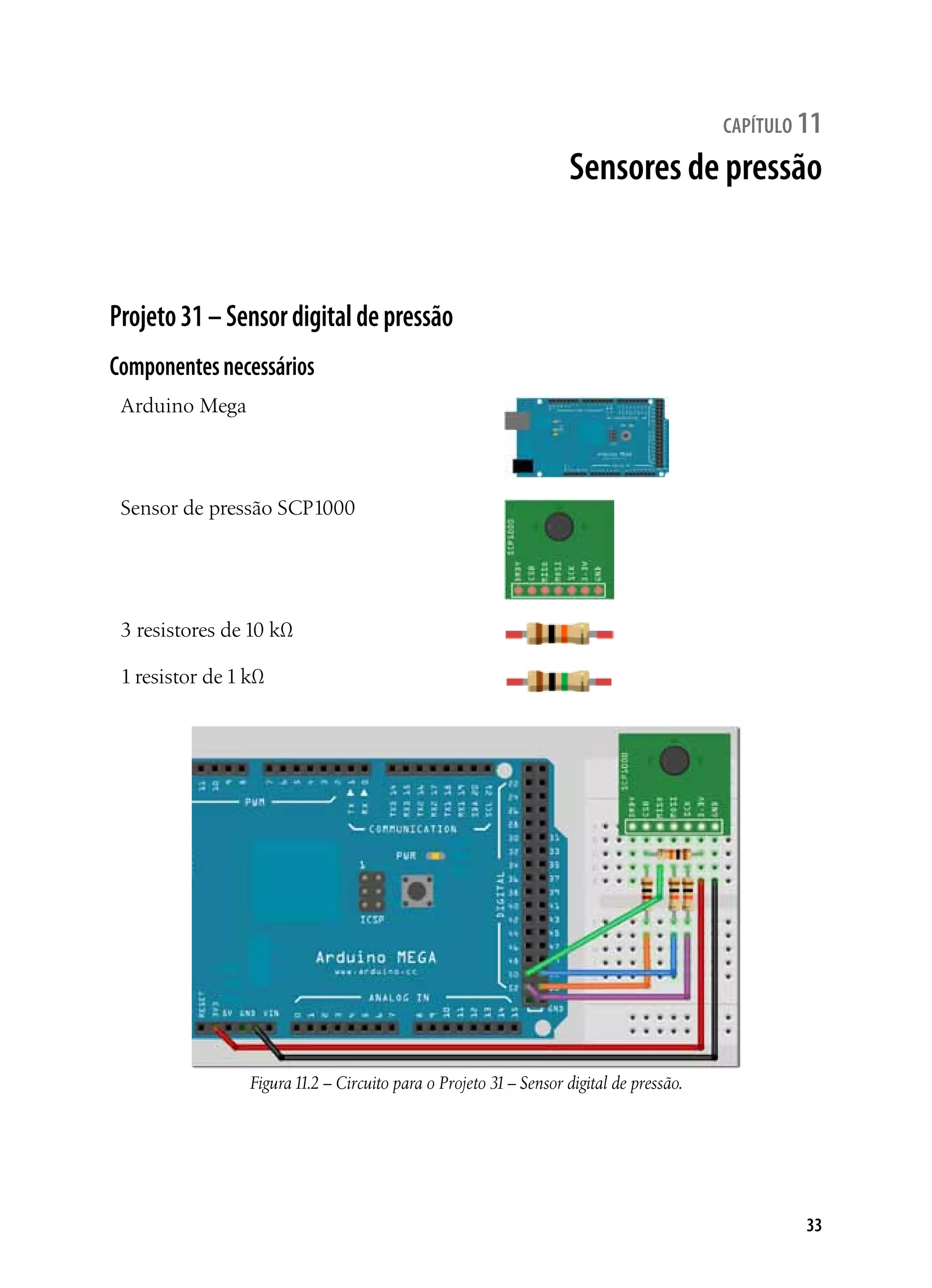33
capítulo 11
Sensores de pressão
Projeto31–Sensordigitaldepressão
Componentesnecessários
Arduino Mega
Sensor de pressão SCP1000
3 resistores de 10 kΩ
1 resistor de 1 kΩ
Figura11.2 – Circuito para o Projeto 31– Sensor digital de pressão.
 