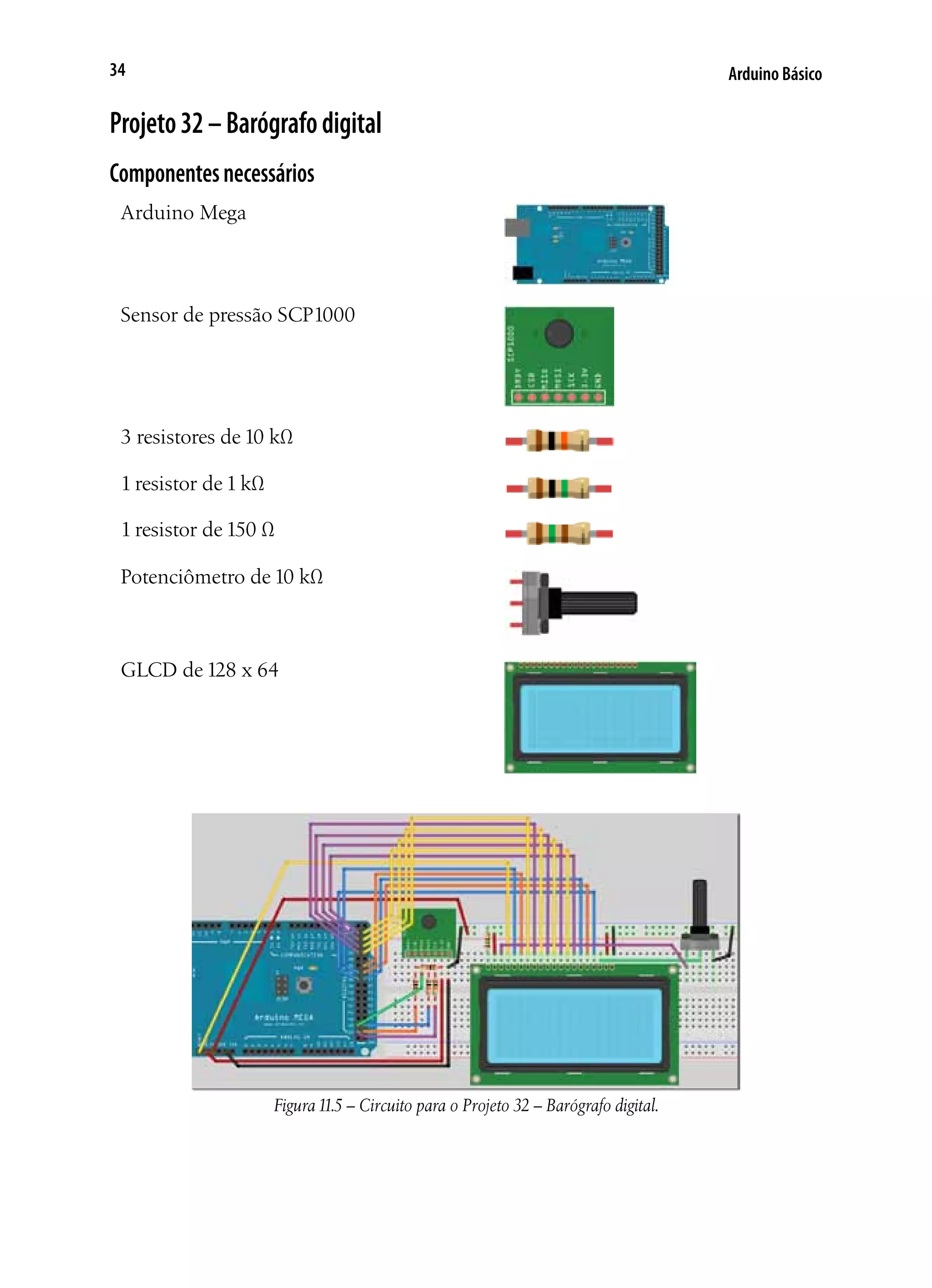 Arduino Básico34
Projeto32–Barógrafodigital
Componentesnecessários
Arduino Mega
Sensor de pressão SCP1000
3 resistores de 10 kΩ
1 resistor de 1 kΩ
1 resistor de 150 Ω
Potenciômetro de 10 kΩ
GLCD de 128 x 64
Figura11.5 – Circuito para o Projeto 32 – Barógrafo digital.
 