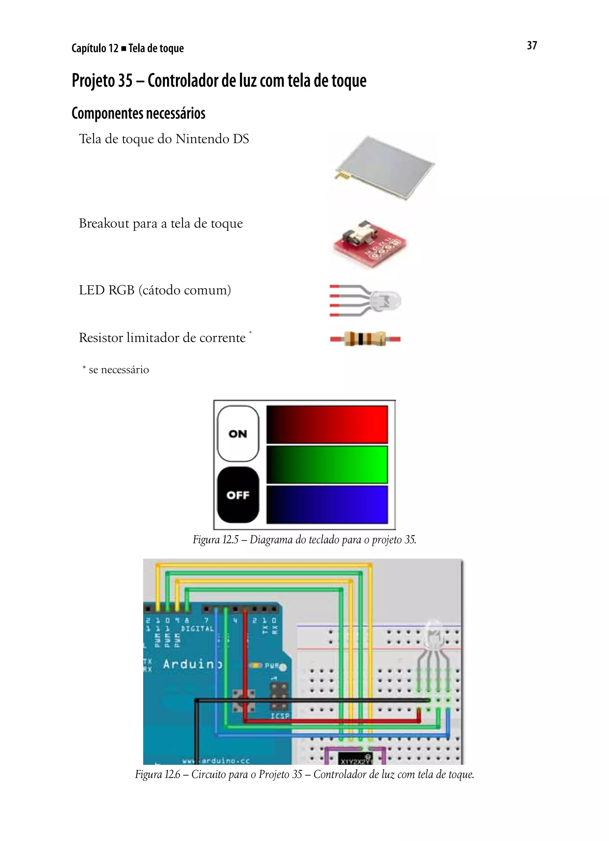 37Capítulo 12 ■ Tela de toque
Projeto35–Controladordeluzcomteladetoque
Componentesnecessários
Tela de toque do Nintendo DS
Breakout para a tela de toque
LED RGB (cátodo comum)
Resistor limitador de corrente *
* se necessário
Figura12.5 – Diagrama do teclado para o projeto 35.
Figura12.6 – Circuito para o Projeto 35 – Controlador de luz com tela de toque.
 