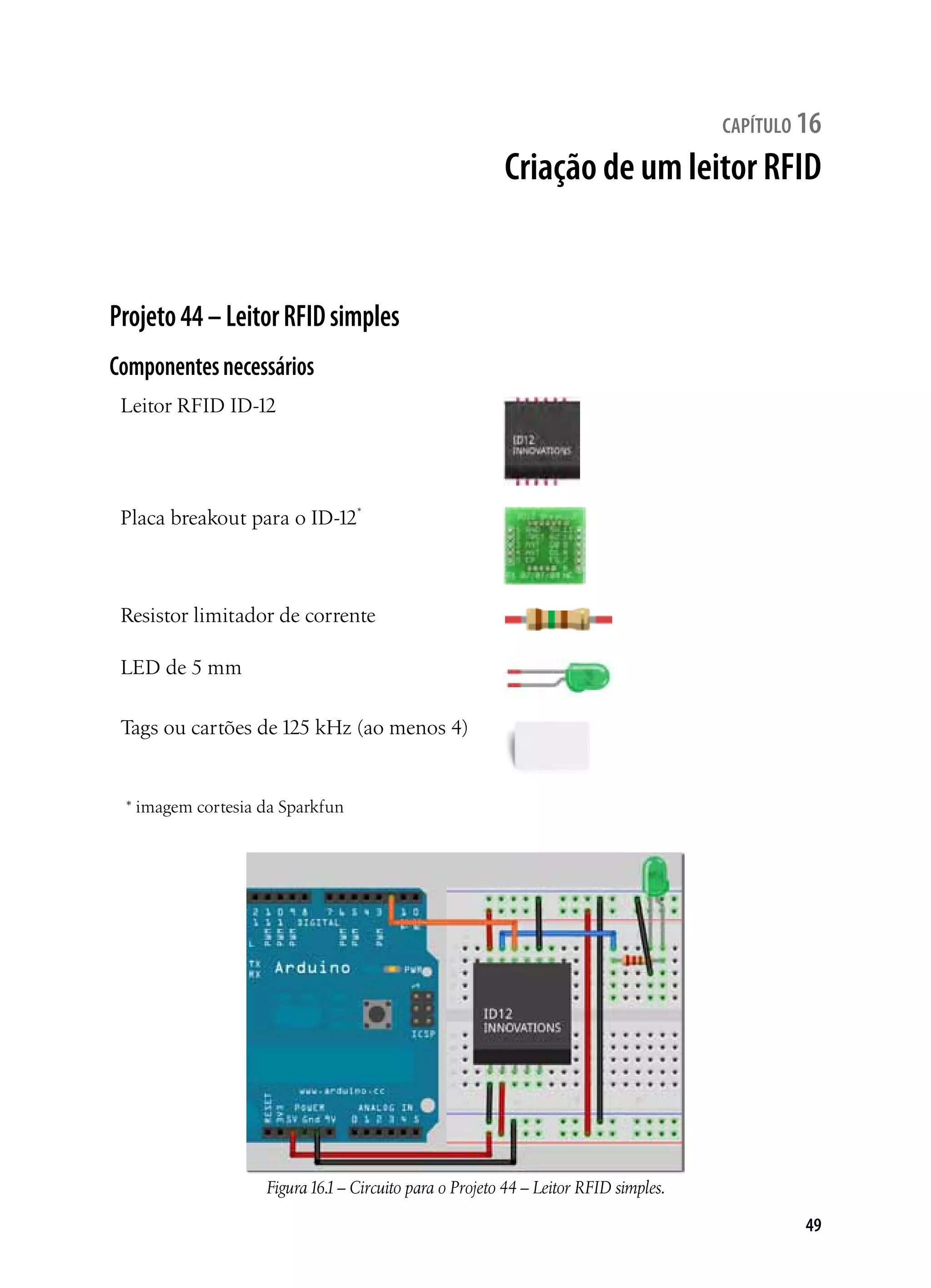 49
capítulo 16
Criação de um leitor RFID
Projeto44–LeitorRFIDsimples
Componentesnecessários
Leitor RFID ID-12
Placa breakout para o ID-12*
Resistor limitador de corrente
LED de 5 mm
Tags ou cartões de 125 kHz (ao menos 4)
* imagem cortesia da Sparkfun
Figura16.1– Circuito para o Projeto 44 – Leitor RFID simples.
 