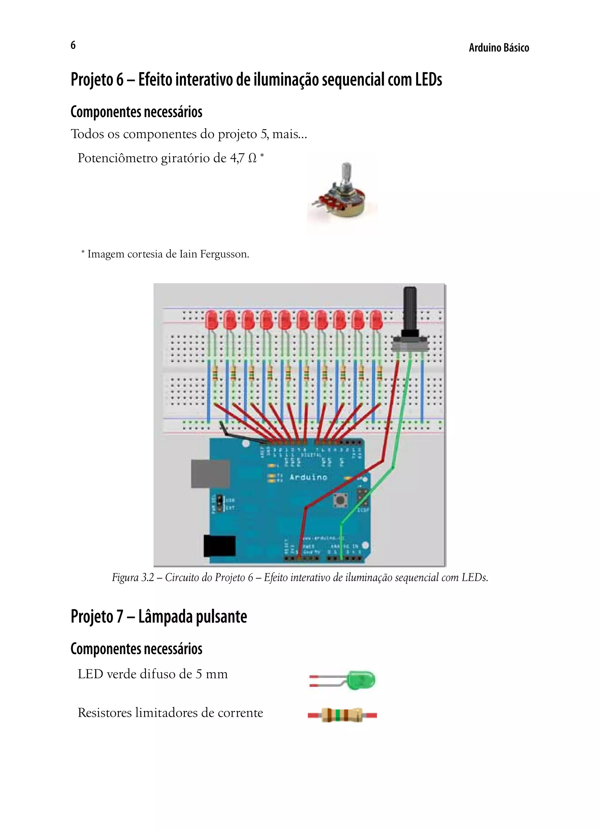 Arduino Básico6
Projeto6–EfeitointerativodeiluminaçãosequencialcomLEDs
Componentesnecessários
Todos os componentes do projeto 5, mais...
Potenciômetro giratório de 4,7 Ω *
* Imagem cortesia de Iain Fergusson.
Figura 3.2 – Circuito do Projeto 6 – Efeito interativo de iluminação sequencial com LEDs.
Projeto7–Lâmpadapulsante
Componentesnecessários
LED verde difuso de 5 mm
Resistores limitadores de corrente
 