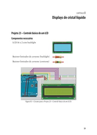 23
capítulo 8
Displays de cristal líquido
Projeto23–ControlebásicodeumLCD
Componentesnecessários
LCD 16 x 2 com backlight
Resistor limitador de corrente (backlight)
Resistor limitador de corrente (contraste)
Figura 8.1– Circuito para o Projeto 23 – Controle básico de um LCD.
 
