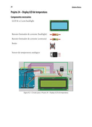 Arduino Básico24
Projeto24–DisplayLCDdetemperatura
Componentesnecessários
LCD 16 x 2 com backlight
Resistor limitador de corrente (backlight)
Resistor limitador de corrente (contraste)
Botão
Sensor de temperatura analógico
Figura 8.2 – Circuito para o Projeto 24 – Display LCD de temperatura.
 