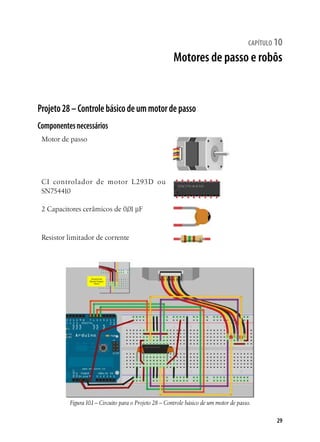 29
capítulo 10
Motores de passo e robôs
Projeto28–Controlebásicodeummotordepasso
Componentesnecessários
Motor de passo
CI controlador de motor L293D ou
SN754410
2 Capacitores cerâmicos de 0,01 µF
Resistor limitador de corrente
Figura10.1– Circuito para o Projeto 28 – Controle básico de um motor de passo.
 