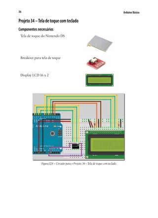 Arduino Básico36
Projeto34–Teladetoquecomteclado
Componentesnecessários
Tela de toque do Nintendo DS
Breakout para tela de toque
Display LCD 16 x 2
Figura12.4 – Circuito para o Projeto 34 – Tela de toque com teclado.
 