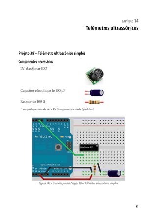 41
capítulo 14
Telêmetros ultrassônicos
Projeto38–Telêmetroultrassônicosimples
Componentesnecessários
LV-MaxSonar EZ3*
Capacitor eletrolítico de 100 µF
Resistor de 100 Ω
* ou qualquer um da série LV (imagem cortesia da Sparkfun)
Figura14.1– Circuito para o Projeto 38 – Telêmetro ultrassônico simples.
 
