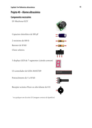 43Capítulo 14 ■ Telêmetros ultrassônicos
Projeto40–Alarmeultrassônico
Componentesnecessários
LV-MaxSonar EZ3*
Capacitor eletrolítico de 100 µF
2 resistores de 100 Ω
Resistor de 10 kΩ
Chave seletora
5 displays LED de 7 segmentos (cátodo comum)
CI controlador de LEDs MAX7219
Potenciômetro de 5 a 10 kΩ
Receptor acústico Piezo ou alto-falante de 8 Ω
*ou qualquer um da série LV (imagem cortesia da Sparkfun)
 