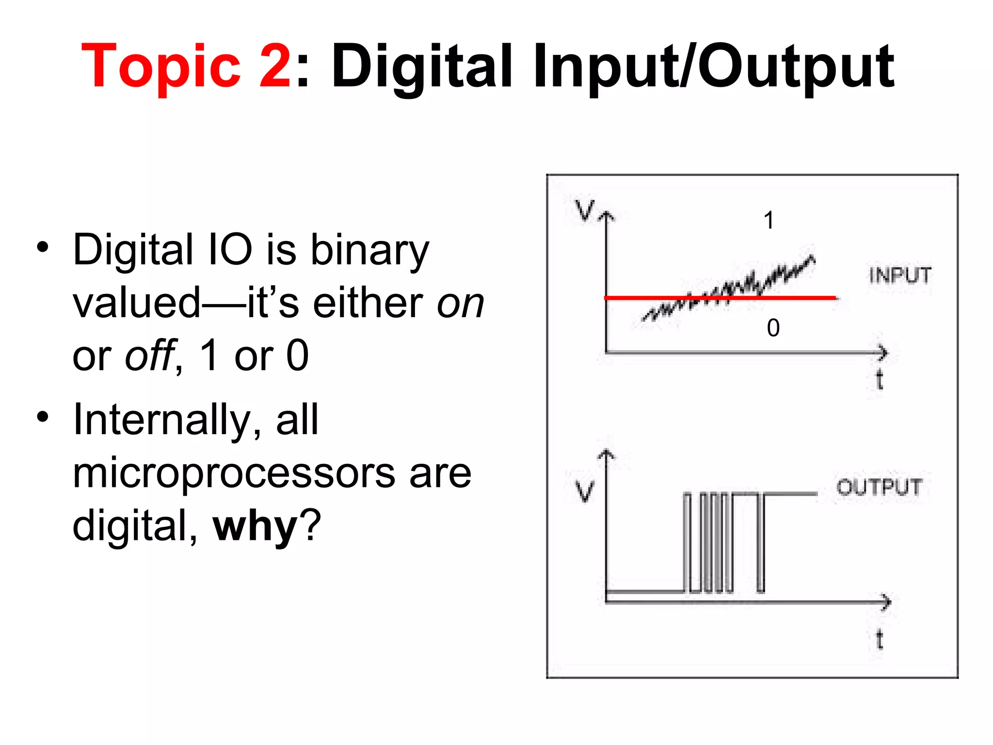 Topic 2: Digital Input/Output • Digital IO is binary valued—it’s either on or off, 1 or 0 • Internally, all microprocessors are digital, why? 1 0 