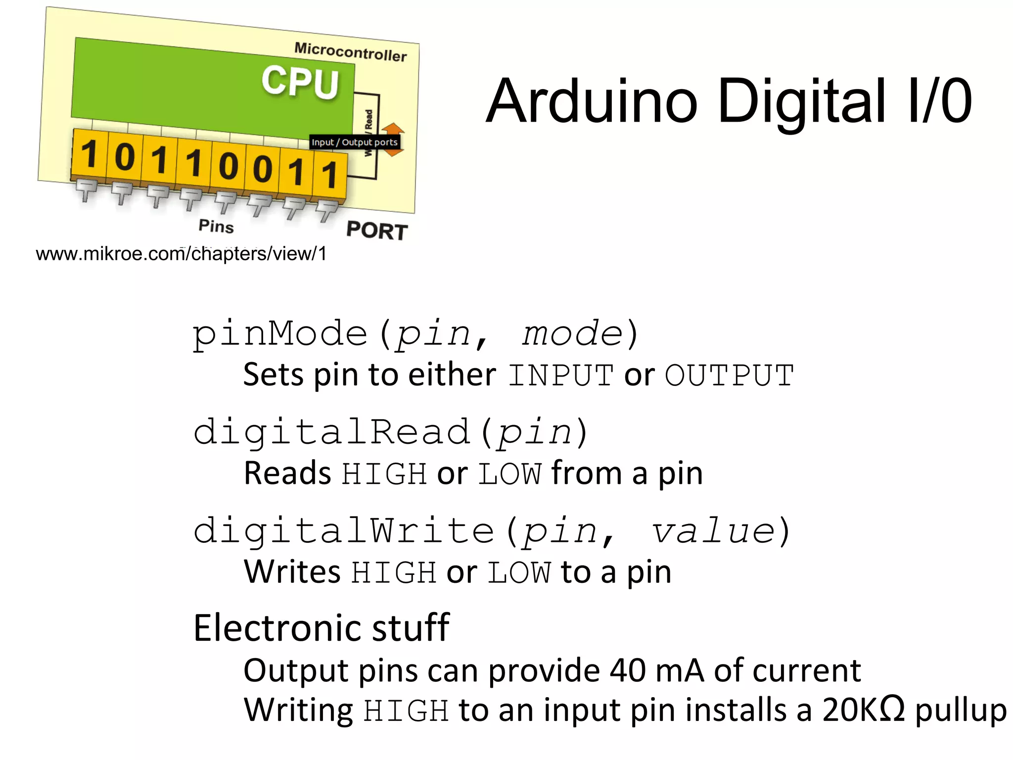 Arduino Digital I/0 pinMode(pin, mode) Sets pin to either INPUT or OUTPUT digitalRead(pin) Reads HIGH or LOW from a pin digitalWrite(pin, value) Writes HIGH or LOW to a pin Electronic stuff Output pins can provide 40 mA of current Writing HIGH to an input pin installs a 20KΩ pullup www.mikroe.com/chapters/view/1 