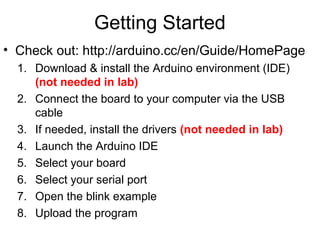 Getting Started
• Check out: http://arduino.cc/en/Guide/HomePage
1. Download & install the Arduino environment (IDE)
(not needed in lab)
2. Connect the board to your computer via the USB
cable
3. If needed, install the drivers (not needed in lab)
4. Launch the Arduino IDE
5. Select your board
6. Select your serial port
7. Open the blink example
8. Upload the program
 