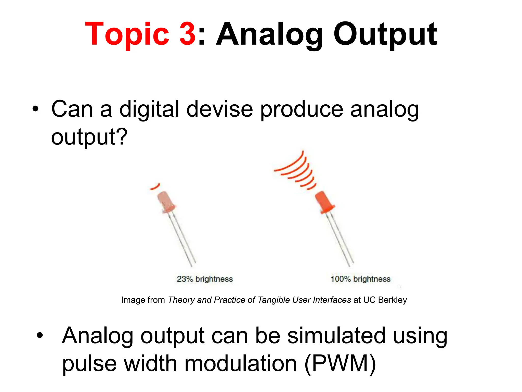 • Can a digital devise produce analog
output?
Topic 3: Analog Output
• Analog output can be simulated using
pulse width modulation (PWM)
Image from Theory and Practice of Tangible User Interfaces at UC Berkley
 