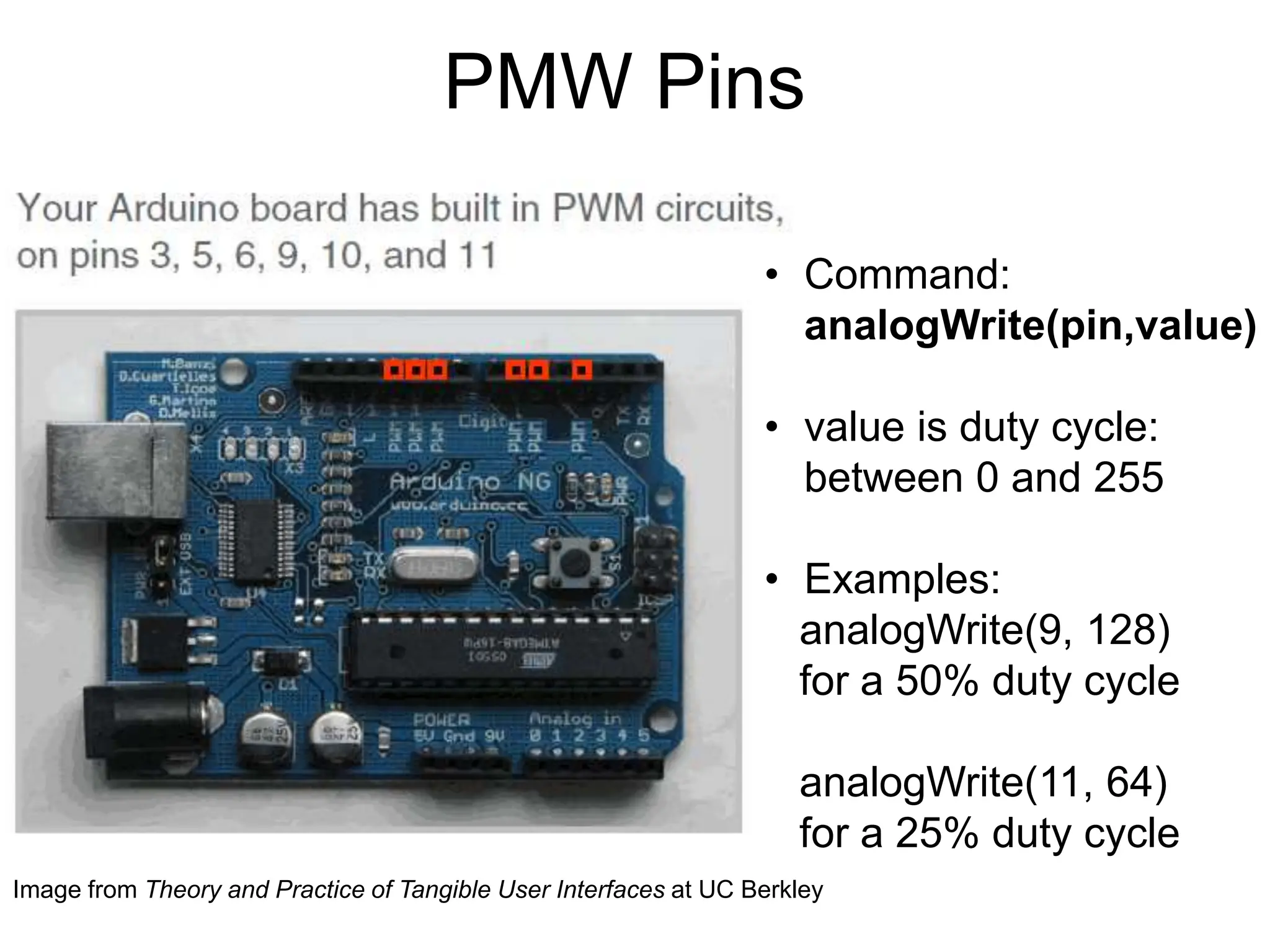 PMW Pins
• Command:
analogWrite(pin,value)
• value is duty cycle:
between 0 and 255
• Examples:
analogWrite(9, 128)
for a 50% duty cycle
analogWrite(11, 64)
for a 25% duty cycle
Image from Theory and Practice of Tangible User Interfaces at UC Berkley
 