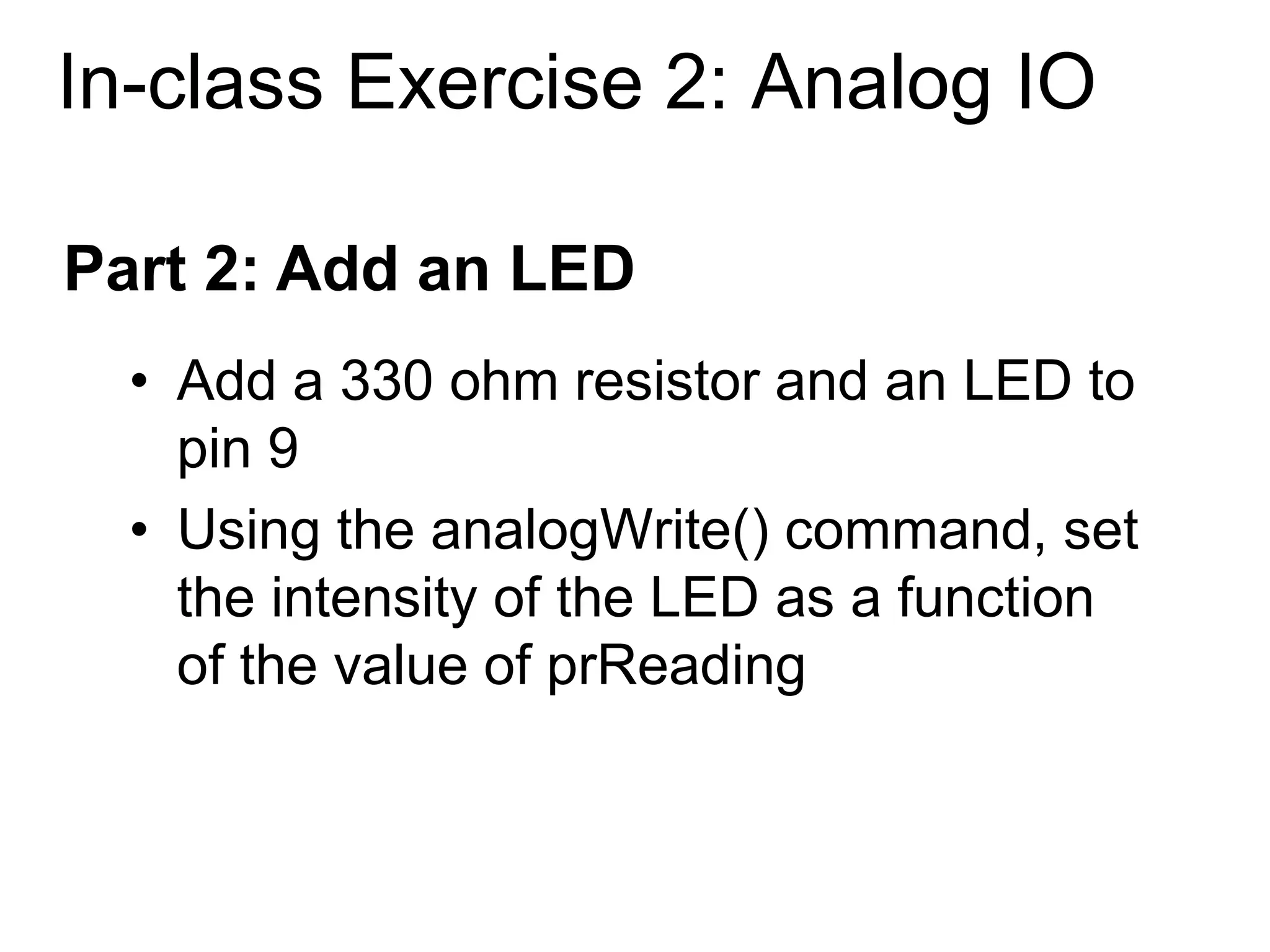 In-class Exercise 2: Analog IO
• Add a 330 ohm resistor and an LED to
pin 9
• Using the analogWrite() command, set
the intensity of the LED as a function
of the value of prReading
Part 2: Add an LED
 