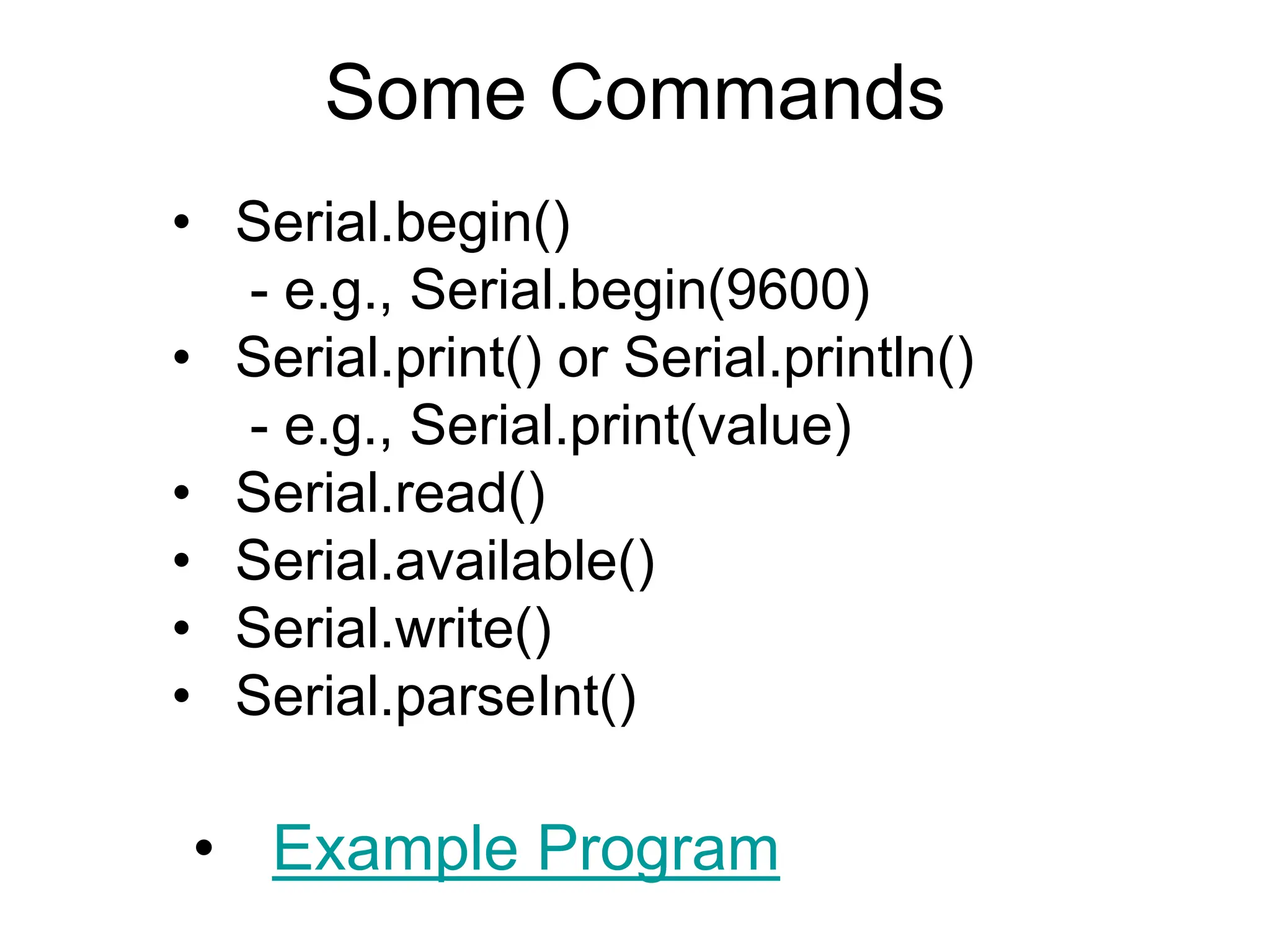 Some Commands
• Serial.begin()
- e.g., Serial.begin(9600)
• Serial.print() or Serial.println()
- e.g., Serial.print(value)
• Serial.read()
• Serial.available()
• Serial.write()
• Serial.parseInt()
• Example Program
 