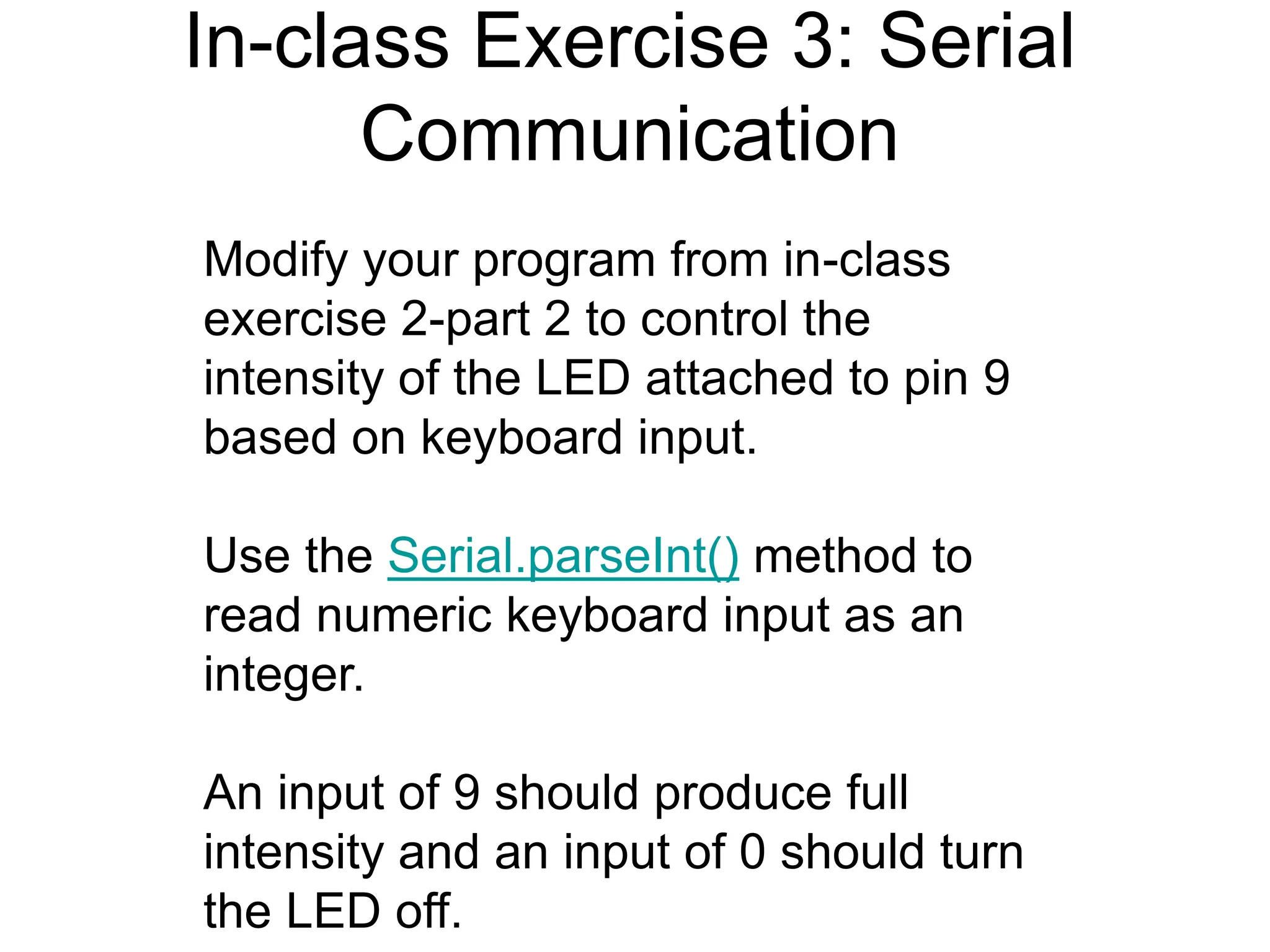 In-class Exercise 3: Serial
Communication
Modify your program from in-class
exercise 2-part 2 to control the
intensity of the LED attached to pin 9
based on keyboard input.
Use the Serial.parseInt() method to
read numeric keyboard input as an
integer.
An input of 9 should produce full
intensity and an input of 0 should turn
the LED off.
 