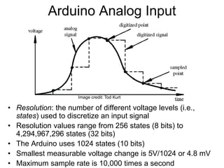 • Resolution: the number of different voltage levels (i.e.,
states) used to discretize an input signal
• Resolution values range from 256 states (8 bits) to
4,294,967,296 states (32 bits)
• The Arduino uses 1024 states (10 bits)
• Smallest measurable voltage change is 5V/1024 or 4.8 mV
• Maximum sample rate is 10,000 times a second
Arduino Analog Input
Image credit: Tod Kurt
 