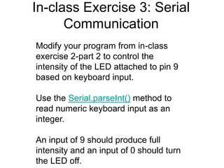 In-class Exercise 3: Serial
Communication
Modify your program from in-class
exercise 2-part 2 to control the
intensity of the LED attached to pin 9
based on keyboard input.
Use the Serial.parseInt() method to
read numeric keyboard input as an
integer.
An input of 9 should produce full
intensity and an input of 0 should turn
the LED off.
 