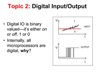 Topic 2: Digital Input/Output
• Digital IO is binary
valued—it’s either on
or off, 1 or 0
• Internally, all
microprocessors are
digital, why?
1
0
 