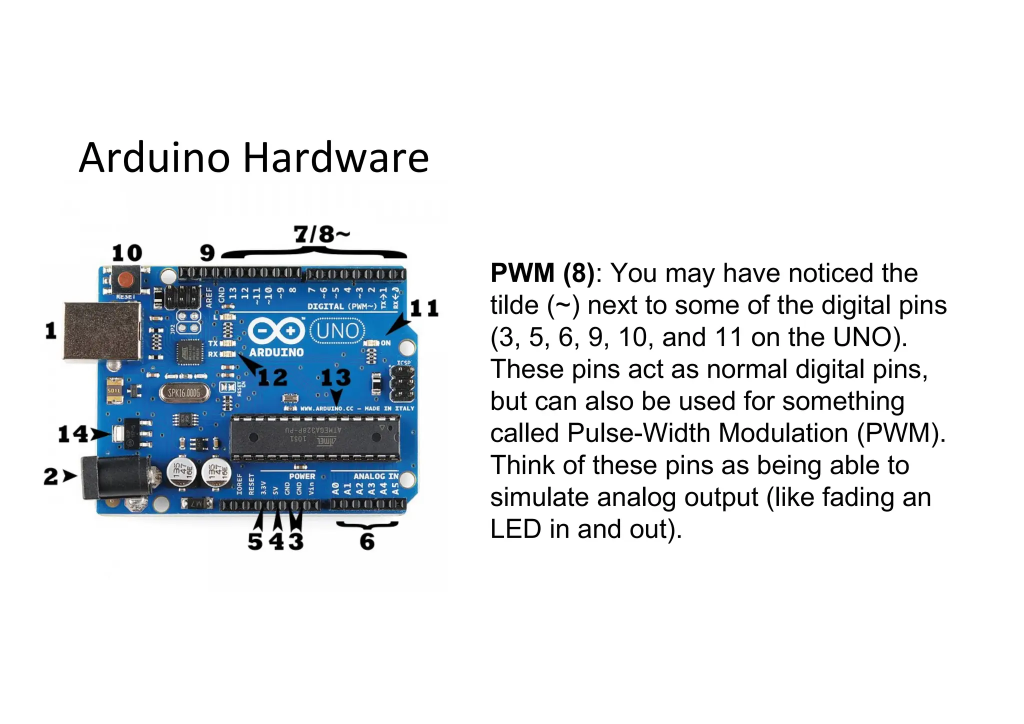 Arduino Hardware PWM (8): You may have noticed the tilde (~) next to some of the digital pins (3, 5, 6, 9, 10, and 11 on the UNO). These pins act as normal digital pins, but can also be used for something called Pulse-Width Modulation (PWM). Think of these pins as being able to simulate analog output (like fading an LED in and out). 